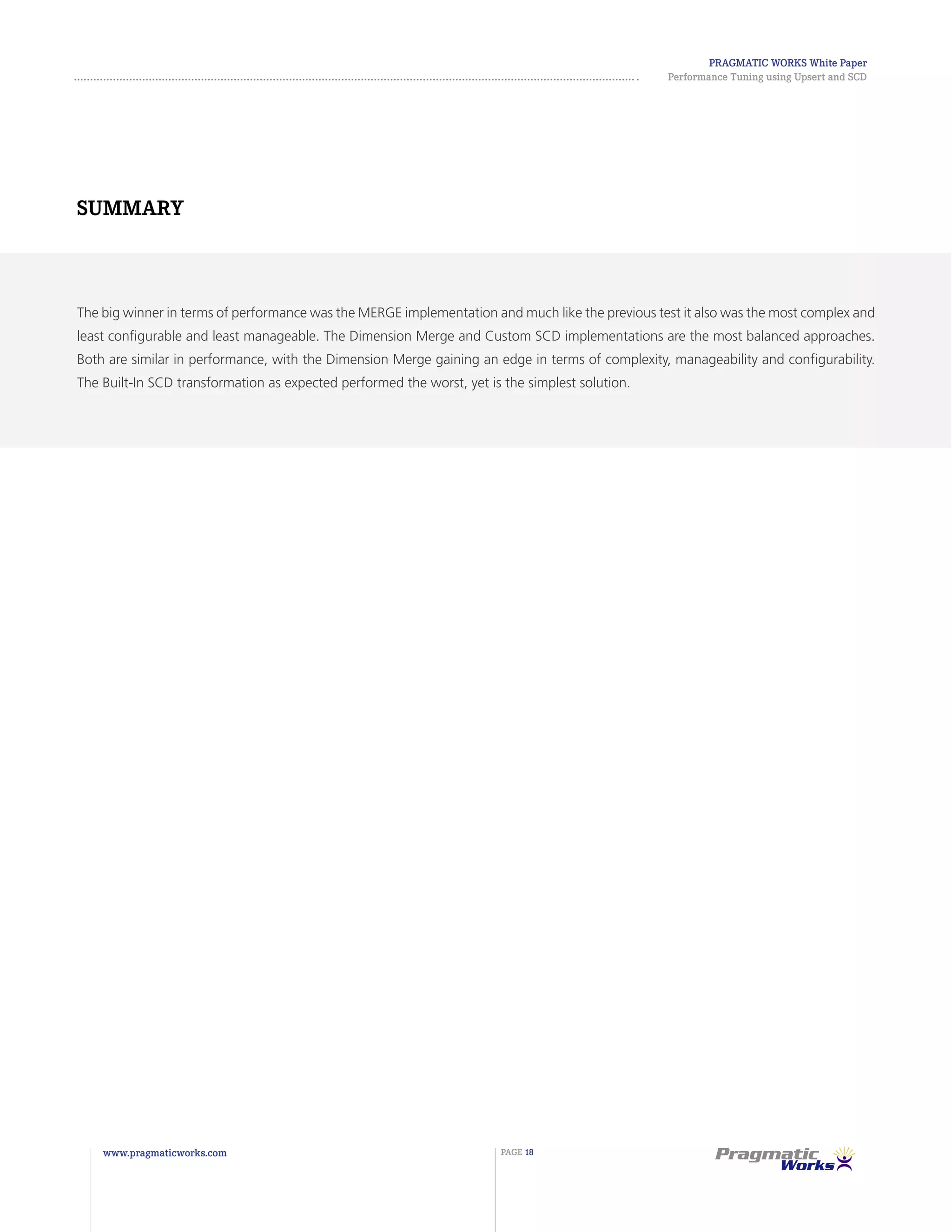 Pragmatic Works White Paper
Performance Tuning using Upsert and SCD
www.pragmaticworks.com PAGE 18
The big winner in terms of performance was the MERGE implementation and much like the previous test it also was the most complex and
least configurable and least manageable. The Dimension Merge and Custom SCD implementations are the most balanced approaches.
Both are similar in performance, with the Dimension Merge gaining an edge in terms of complexity, manageability and configurability.
The Built-In SCD transformation as expected performed the worst, yet is the simplest solution.
Summary
 