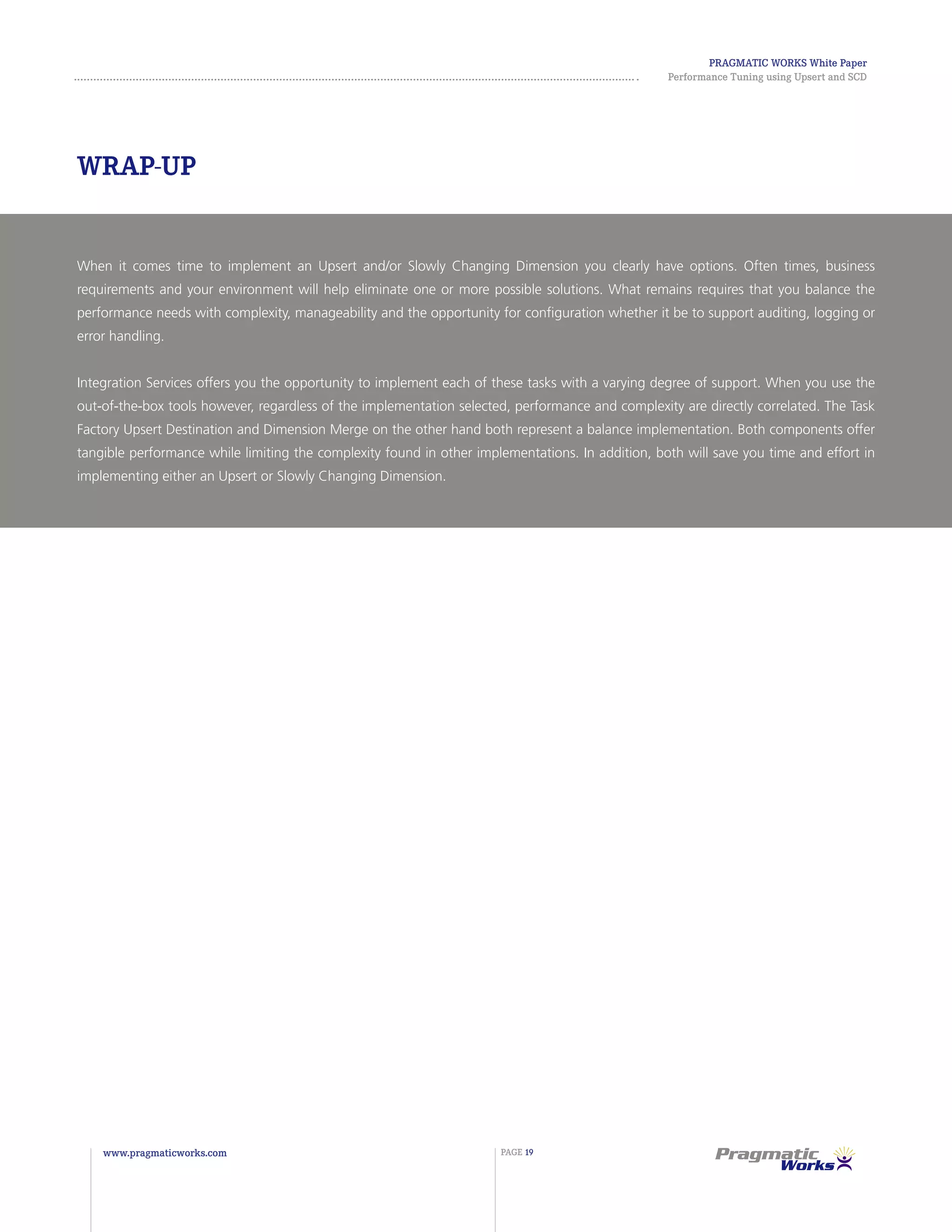 Pragmatic Works White Paper
Performance Tuning using Upsert and SCD
www.pragmaticworks.com PAGE 19
When it comes time to implement an Upsert and/or Slowly Changing Dimension you clearly have options. Often times, business
requirements and your environment will help eliminate one or more possible solutions. What remains requires that you balance the
performance needs with complexity, manageability and the opportunity for configuration whether it be to support auditing, logging or
error handling.
Integration Services offers you the opportunity to implement each of these tasks with a varying degree of support. When you use the
out-of-the-box tools however, regardless of the implementation selected, performance and complexity are directly correlated. The Task
Factory Upsert Destination and Dimension Merge on the other hand both represent a balance implementation. Both components offer
tangible performance while limiting the complexity found in other implementations. In addition, both will save you time and effort in
implementing either an Upsert or Slowly Changing Dimension.
Wrap-Up
 