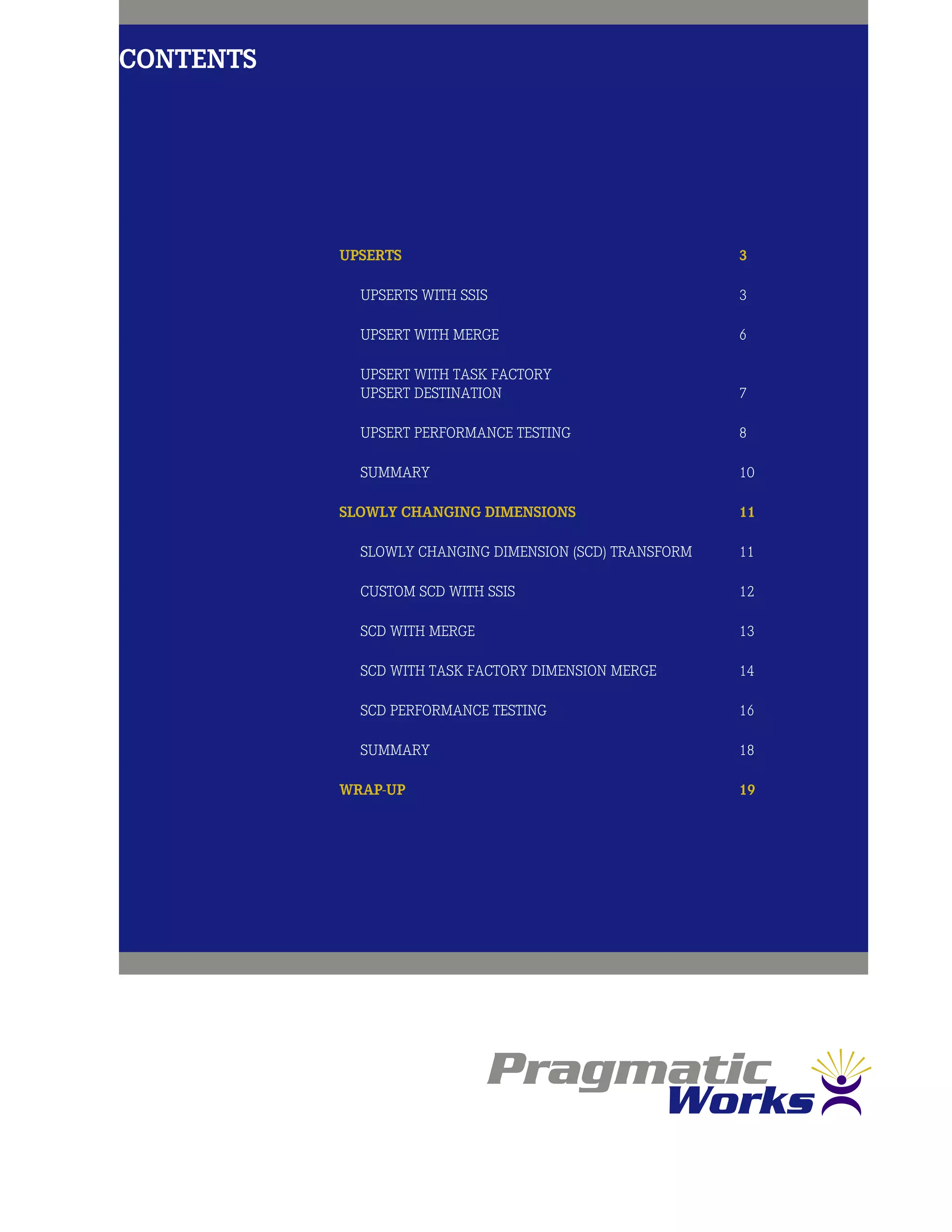 Contents
Upserts	3
Upserts with SSIS	 3
Upsert with MERGE	 6
Upsert with Task Factory
Upsert Destination	 7
Upsert Performance Testing	 8
Summary	10
Slowly Changing Dimensions	 11
Slowly Changing Dimension (SCD) Transform	 11
Custom SCD with SSIS	 12
SCD with MERGE	 13
SCD with Task Factory Dimension Merge	 14
SCD Performance Testing	 16
Summary	18
Wrap-Up	19
 