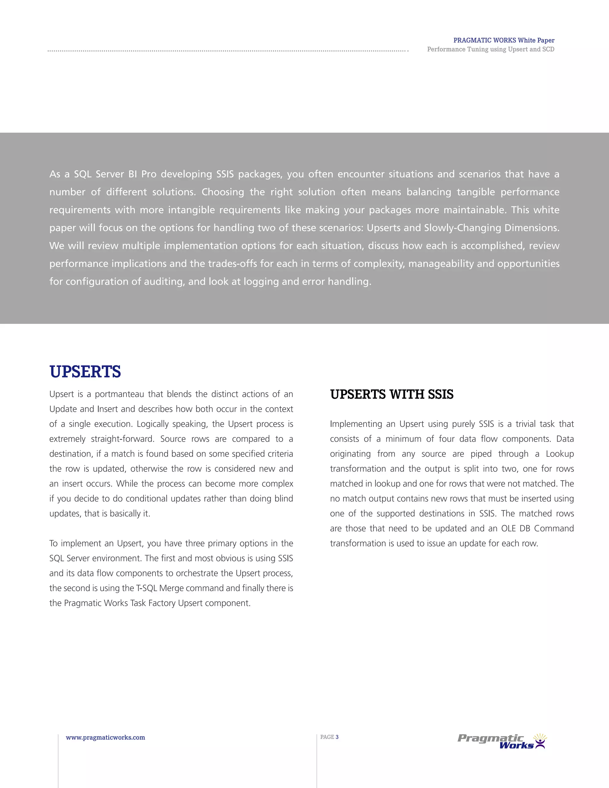 Pragmatic Works White Paper
Performance Tuning using Upsert and SCD
www.pragmaticworks.com PAGE 3
Upserts
Upsert is a portmanteau that blends the distinct actions of an
Update and Insert and describes how both occur in the context
of a single execution. Logically speaking, the Upsert process is
extremely straight-forward. Source rows are compared to a
destination, if a match is found based on some specified criteria
the row is updated, otherwise the row is considered new and
an insert occurs. While the process can become more complex
if you decide to do conditional updates rather than doing blind
updates, that is basically it.
To implement an Upsert, you have three primary options in the
SQL Server environment. The first and most obvious is using SSIS
and its data flow components to orchestrate the Upsert process,
the second is using the T-SQL Merge command and finally there is
the Pragmatic Works Task Factory Upsert component.
Upserts with SSIS
Implementing an Upsert using purely SSIS is a trivial task that
consists of a minimum of four data flow components. Data
originating from any source are piped through a Lookup
transformation and the output is split into two, one for rows
matched in lookup and one for rows that were not matched. The
no match output contains new rows that must be inserted using
one of the supported destinations in SSIS. The matched rows
are those that need to be updated and an OLE DB Command
transformation is used to issue an update for each row.
As a SQL Server BI Pro developing SSIS packages, you often encounter situations and scenarios that have a
number of different solutions. Choosing the right solution often means balancing tangible performance
requirements with more intangible requirements like making your packages more maintainable. This white
paper will focus on the options for handling two of these scenarios: Upserts and Slowly-Changing Dimensions.
We will review multiple implementation options for each situation, discuss how each is accomplished, review
performance implications and the trades-offs for each in terms of complexity, manageability and opportunities
for configuration of auditing, and look at logging and error handling.
 