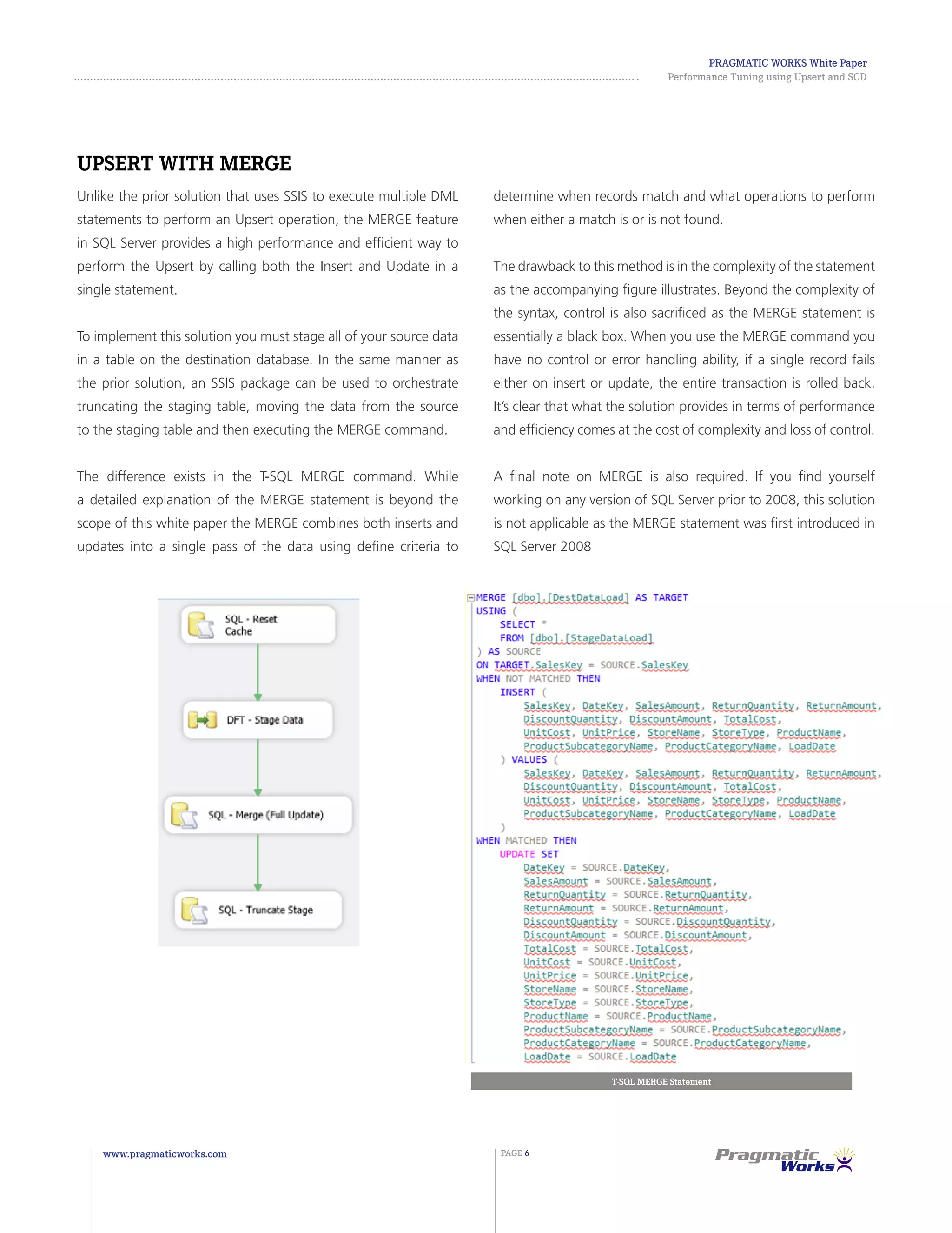 Pragmatic Works White Paper
Performance Tuning using Upsert and SCD
www.pragmaticworks.com PAGE 6
Upsert with MERGE
Unlike the prior solution that uses SSIS to execute multiple DML
statements to perform an Upsert operation, the MERGE feature
in SQL Server provides a high performance and efficient way to
perform the Upsert by calling both the Insert and Update in a
single statement.
To implement this solution you must stage all of your source data
in a table on the destination database. In the same manner as
the prior solution, an SSIS package can be used to orchestrate
truncating the staging table, moving the data from the source
to the staging table and then executing the MERGE command.
The difference exists in the T-SQL MERGE command. While
a detailed explanation of the MERGE statement is beyond the
scope of this white paper the MERGE combines both inserts and
updates into a single pass of the data using define criteria to
T-SQL MERGE Statement
determine when records match and what operations to perform
when either a match is or is not found.
The drawback to this method is in the complexity of the statement
as the accompanying figure illustrates. Beyond the complexity of
the syntax, control is also sacrificed as the MERGE statement is
essentially a black box. When you use the MERGE command you
have no control or error handling ability, if a single record fails
either on insert or update, the entire transaction is rolled back.
It’s clear that what the solution provides in terms of performance
and efficiency comes at the cost of complexity and loss of control.
A final note on MERGE is also required. If you find yourself
working on any version of SQL Server prior to 2008, this solution
is not applicable as the MERGE statement was first introduced in
SQL Server 2008
 