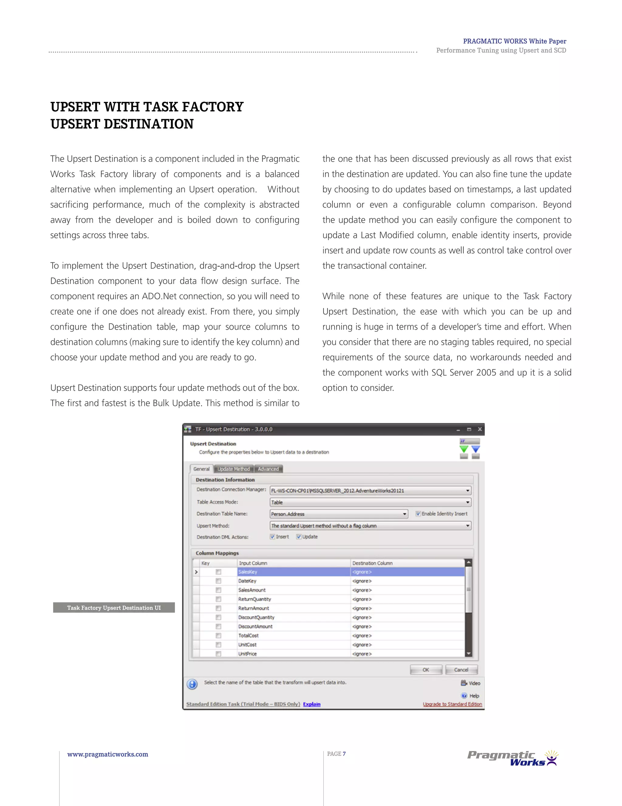 Pragmatic Works White Paper
Performance Tuning using Upsert and SCD
www.pragmaticworks.com PAGE 7
Task Factory Upsert Destination UI
Upsert with Task Factory
Upsert Destination
The Upsert Destination is a component included in the Pragmatic
Works Task Factory library of components and is a balanced
alternative when implementing an Upsert operation. Without
sacrificing performance, much of the complexity is abstracted
away from the developer and is boiled down to configuring
settings across three tabs.
To implement the Upsert Destination, drag-and-drop the Upsert
Destination component to your data flow design surface. The
component requires an ADO.Net connection, so you will need to
create one if one does not already exist. From there, you simply
configure the Destination table, map your source columns to
destination columns (making sure to identify the key column) and
choose your update method and you are ready to go.
Upsert Destination supports four update methods out of the box.
The first and fastest is the Bulk Update. This method is similar to
the one that has been discussed previously as all rows that exist
in the destination are updated. You can also fine tune the update
by choosing to do updates based on timestamps, a last updated
column or even a configurable column comparison. Beyond
the update method you can easily configure the component to
update a Last Modified column, enable identity inserts, provide
insert and update row counts as well as control take control over
the transactional container.
While none of these features are unique to the Task Factory
Upsert Destination, the ease with which you can be up and
running is huge in terms of a developer’s time and effort. When
you consider that there are no staging tables required, no special
requirements of the source data, no workarounds needed and
the component works with SQL Server 2005 and up it is a solid
option to consider.
 