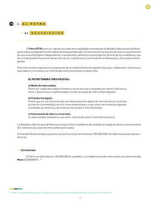13
ElPetro(PTR)seráuncriptoactivosoberanorespaldadoyemitidoporlaRepúblicaBolivarianadeVene-
zuelasobreunaplataformadecadenadebloquesfederada.Sulanzamientoserápuntadelanzaenlapromoción
de una economía digital independiente, transparente y abierta a la participación directa de los ciudadanos, que
servirá de plataforma para el desarrollo de los criptoactivos y la innovación en Venezuela y otros países emer-
gentes.
Este instrumento impulsará el surgimiento de un sistema ﬁnanciero global más justo, colaborativo, autónomo y
favorable al crecimiento y el intercambio entre economías en desarrollo:
La República Bolivariana de Venezuela exigirá altos estándares de combate al lavado de dinero y conocimiento
del cliente en las casas de intercambio autorizadas.
El total de Petros emitidos y puestos a la venta será de cien millones (100.000.000). No habrá emisiones extraor-
dinarias.
E L P E T R O4 .
D E S C R I P C I Ó N4.1
EL PETRO TENDRÁ TRES FACETAS:
a) Medio de intercambio.
Podrá ser usado para adquirir bienes o servicios y será canjeable por dinero ﬁduciario y
otros criptoactivos o criptomonedas a través de casas de intercambio digitales.
b) Plataforma digital.
Podría ejercer las funciones de una representación digital de mercancías y/o materias
primas (e-commodity) y servirá como andamio para crear otros instrumentos digitales
orientados al comercio y las ﬁnanzas nacionales e internacionales.
c) Instrumento de ahorro e inversión.
Su valor estable alentará su uso como reserva de valor e inversión ﬁnanciera.
Divisibilidad
El Petro será divisible en 100.000.000 de unidades. La unidad mínima de intercambio será denominada
Mene (0,00000001). 16
16
“Mene” es la palabra empleada por la lengua wayúu, la segunda más hablada en Venezuela,para nombrar al petróleo.
 