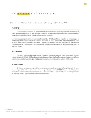 14
PREVENTA
La Preventa iniciará el 01 de marzo de 2018 y consistirá en la creación y venta de un token ERC20
sobre la cadena de bloques de la plataforma Ethereum. Este proceso promoverá y garantizará demanda
para la Oferta Inicial del Petro, que se realizará posteriormente.
Los token que cumplen con las exigencias del estándar ERC20 son ﬁchas digitales no minables que se
emiten en su totalidad a través de un contrato inteligente en dicha plataforma. El token no formará parte
de la red Petro hasta el momento en que sea canjeado o “quemado”17
durante el proceso de Oferta Inicial.
El token podrá ser canjeado por Petro en cualquier momento entre la fecha de lanzamiento y el cierre de
la Oferta Inicial.
OFERTA INICIAL
La Oferta Inicial del Petro se realizará posteriormente hasta agotar las ochenta y dos millones
cuatrocientas mil (82.400.000) unidades disponibles para la venta. Los Petro en venta durante la Oferta
Inicial serán creados y vendidos por medio de un mecanismo auditable en la cadena de bloques.
RESTRICCIONES
El Estado venezolano no podrá hacer nuevas emisiones del criptoactivo Petro. El diseño de la red
incluye la posibilidad de generar un incentivo por prueba de tenencia (PoS). Dicha característica estará
inhabilitada inicialmente y sólo podrá activarse por iniciativa de la Superintendencia de la Criptomoneda
de Venezuela con la aprobación de los tenedores de Petro.
6
“Quemar” un token o criptoactivo es el procedimiento mediante el que éste es enviado a una dirección en la que es matemáticamente imposibilitado de volver a usar.
E M I S I Ó N Y O F E R T A I N I C I A L4.2
El lanzamiento del Petro se dividirá en dos etapas: una Preventa y una Oferta Inicial (ICO).
 