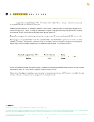 15
R E S P A L D O D E L E S T A D O5 .
El aporte más importante del Petro al mercado de los criptoactivos y la nueva economía digital será
el respaldo ofrecido por un Estado soberano.
La República Bolivariana de Venezuela garantiza que aceptará el Petro como forma depago de impuestos,
tasas,contribucionesyserviciospúblicosnacionales,tomandocomoreferenciaelpreciodelbarrildelacesta
venezolana18
del día anterior con un descuento porcentual igual a Dv.19
Deestaformasegarantizaqueelcompradorsiempretengaunvalorderecuperaciónajustadoaldesuinversión.
Estos pagos se aceptarán en bolívares a la tasa de cambio resultante de las operaciones de las casas de
cambioautorizadas,determinadapormecanismosdemercadoydeconformidadconlasdisposicioneslegales
emitidas por las autoridades competentes de la República de acuerdo a la siguiente fórmula:
Precio de aceptación del Petro
Bolívar Petro
= x x
Precio del crudo Petro
Bolívar
( 1 - Dv )
DondelatasaPetro/Bolívarserádeterminadaatravésdeunpromedioponderadoporelvolumendeoperaciones
de todas las casas de cambio autorizadas por el gobierno venezolano.20
Adicionalmente, el gobierno de Venezuela se compromete a promover el uso del Petro en el mercado interno y
realizar esfuerzos para estimular su aceptación en el todo el mundo.
18
Publicado por la página web oﬁcial del Ministerio del Poder Popular de Petróleo
19
Estedescuentoporcentual(Dv)resultaequivalentealatasadedescuentovigentealaqueelEstadovendePetro,quecomomínimoserádel10%enelcasodequese
hayan colocado más de 48.000.000 de Petro en el mercado, y solo será superior mientras no se haya alcanzado esta cifra (ver tabla 3).
20
Las casas de cambio autorizadas deberán cobrar obligatoriamente una comisión por las operaciones de intercambio, cuyas condiciones serán desarrolladas por
la Superintendencia del Criptoactivo.
 