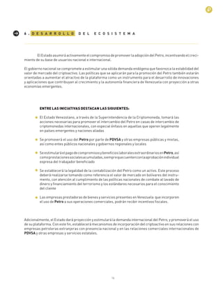 16
D E S A R R O L L O D E L E C O S I S T E M A6 .
ElEstadoasumiráactivamenteelcompromisodepromoverlaadopcióndelPetro,incentivandoelcreci-
miento de su base de usuarios nacional e internacional.
El gobierno nacional se compromete a estimular una sólida demanda endógena que favorezca la estabilidad del
valor de mercado del criptoactivo. Las políticas que se aplicarán para la promoción del Petro también estarán
orientadas a aumentar el atractivo de la plataforma como un instrumento para el desarrollo de innovaciones
y aplicaciones que contribuyan al crecimiento y la autonomía ﬁnanciera de Venezuela con proyección a otras
economías emergentes.
ENTRE LAS INICIATIVAS DESTACAN LAS SIGUIENTES:
El Estado Venezolano, a través de la Superintendencia de la Criptomoneda, tomará las
acciones necesarias para promover el intercambio del Petro en casas de intercambio de
criptomonedas internacionales, con especial énfasis en aquellas que operen legalmente
en países emergentes y naciones aliadas
Se promoverá el uso del Petro por parte de PDVSA y otras empresas públicas y mixtas,
así como entes públicos nacionales y gobiernos regionales y locales
SeestimularáelpagodecompromisosybeneﬁcioslaboralesextraordinariosenPetro,así
comoprestacionessocialesacumuladas,siemprequecuentenconlaaprobaciónindividual
expresa del trabajador beneﬁciado
Se establecerá la legalidad de la contabilización del Petro como un activo. Este proceso
deberá realizarse tomando como referencia el valor de mercado en bolívares del instru-
mento, con atención al cumplimiento de las políticas nacionales de combate al lavado de
dinero y ﬁnanciamiento del terrorismo y los estándares necesarios para el conocimiento
del cliente
Las empresas prestadoras de bienes y servicios presentes en Venezuela que incorporen
el uso de Petro a sus operaciones comerciales, podrán recibir incentivos ﬁscales.
Adicionalmente, el Estado dará proyección y estimulará la demanda internacional del Petro, y promoverá el uso
de su plataforma. Con este ﬁn, establecerá mecanismos de incorporación del criptoactivo en sus relaciones con
empresas petroleras extranjeras con presencia nacional y en las relaciones comerciales internacionales de
PDVSA y otras empresas y servicios estatales.
 