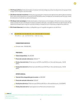 20
15%ProyectoPetro:fondosdestinadosalosdesarrollostecnológicosyesfuerzosdepromociónquepermitan
cumplir con la hoja de ruta anunciada.
15% Desarrollo del ecosistema: fondo para la promoción e impulso a las aplicaciones dentro del ecosistema
Petro,queseránpropuestasatravésdelaSUPCACVENyseleccionadasporlostenedoresdePetropormedio
de votaciones a través de la cadena de bloques.
15% Desarrollo tecnológico: fondos destinados a inversiones en tecnologías, infraestructuras, zonas espe-
ciales y proyectos que contribuyan al avance económico del país, con especial énfasis en aplicaciones de las
cadenas de bloques para mejorar la productividad y transparencia en empresas y organismos públicos.
55% Fondo Soberano: destinados a la República por el respaldo otorgado al uso del Petro.
C O N D I C I O N E S E I N C E N T I V O S
P A R A L A O F E R T A I N I C I A L
7.3
CONDICIONES BÁSICAS
Emisión total: 100.000.000
PREVENTA
Tokens disponibles: 38.400.000
Precio de venta de referencia: USD 60.29,30
Fecha y hora de inicio: 01 de marzo de 2018 a las 08:30 a.m. (hora de Venezuela, -04:00
GMT).
Fechayhoradecierre:28demarzode2018alas23:59:59p.m.(horadeVenezuela,-04:00
GMT).
OFERTA INICIAL
Total de Petro disponible para la venta: 44.000.000
Precio de venta de referencia: USD 60*
Fechayhoradeinicio:29demarzode2018alas08:30a.m.(horadeVenezuela,-04:00GMT)
Fecha y hora de cierre: hasta agotarse los Petro de la emisión inicial
29
Precio del barril de la cesta venezolana en la segunda semana de enero de 2018. Sujeto a cambio según ﬂuctuaciones del mercado.
30
Aplican descuentos.
*
También aplican descuentos.
 