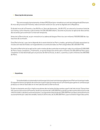 21
Talcomoseexplicópreviamente,eltokenERC20serápre-minadoenuncontratointeligentedeEthereum.
Al inicio del proceso de Preventa, toda la emisión estará en las carteras digitales de la República.
El día del inicio de la Preventa, a las 08:30 a.m. (hora de Venezuela, -04:00 UTC), se colocará a la venta el total de
los treinta y ocho millones cuatrocientos mil (38.400.000) tokens. Durante el proceso se aplicarán descuentos
decrecientes para estimular la inversión temprana.
Antes de la Oferta Inicial, se pre-minarán en la cadena de bloques Petro los cien millones (100.000.000) de crip-
toactivos de la emisión.
Esta Oferta Inicial, cuyo cierre depende de la venta total de los Petro creados, garantiza al Estado venezolano la
recolección total de fondos correspondientes a la venta de todos los Petro disponibles (82.400.000 PTR).
DurantelaOfertaInicialseaplicaráncuatronivelesdedescuentodecrecienteporcadacincomillones(5.000.000)
de Petro hasta completar y, ﬁnalmente, un quinto bloque de veinticuatro millones (24.000.000) de Petro para
completar el total destinado para el proceso de Oferta Inicial, es decir, cuarenta y cuatro millones (44.000.000)
de Petro.
Descripción del proceso
Incentivos
SehadiseñadounsistemadeincentivosparalosinversionistasqueadquieranelPetroenlaventaprivada.
El esquema tiene el propósito de estimular la participación temprana en la Preventa para generar conﬁanza que
produzca un efecto favorable en el mercado durante la Oferta Inicial.
El plan es bastante sencillo e implica escalones decrecientes de descuentos a partir del lote inicial. Este primer
lote,quesecolocaráenlaPreventa,tendráunvolumende3.400.000Petroytendráundescuentosobreelpreciode
referenciadelcrudodelacestavenezolana.Lossiguienteslotestendrán5.000.000Petroyeldescuentodisminuirá
sucesivamente por cada lote vendido, hasta el último lote, de 24.000.000 Petro, que no tendrá ningún descuento.
 