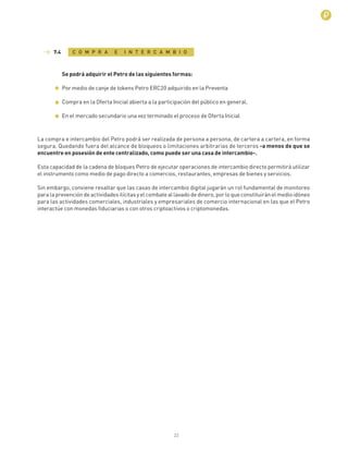 22
C O M P R A E I N T E R C A M B I O7.4
Se podrá adquirir el Petro de las siguientes formas:
Por medio de canje de tokens Petro ERC20 adquirido en la Preventa
Compra en la Oferta Inicial abierta a la participaciòn del público en general.
En el mercado secundario una vez terminado el proceso de Oferta Inicial
La compra e intercambio del Petro podrá ser realizada de persona a persona, de cartera a cartera, en forma
segura. Quedando fuera del alcance de bloqueos o limitaciones arbitrarias de terceros -a menos de que se
encuentre en posesión de ente centralizado, como puede ser una casa de intercambio-.
Esta capacidad de la cadena de bloques Petro de ejecutar operaciones de intercambio directo permitirá utilizar
el instrumento como medio de pago directo a comercios, restaurantes, empresas de bienes y servicios.
Sin embargo, conviene resaltar que las casas de intercambio digital jugarán un rol fundamental de monitoreo
paralaprevencióndeactividadesilícitasyelcombateallavadodedinero,porloqueconstituiránelmedioidóneo
para las actividades comerciales, industriales y empresariales de comercio internacional en las que el Petro
interactúe con monedas ﬁduciarias o con otros criptoactivos o criptomonedas.
 