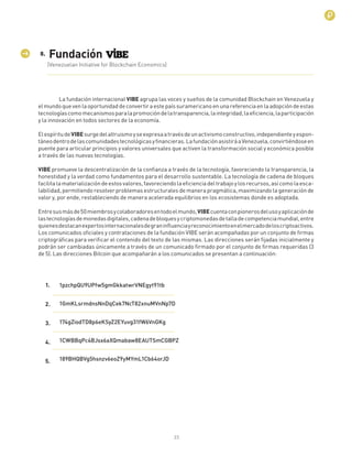 1
La fundación internacional VIBE agrupa las voces y sueños de la comunidad Blockchain en Venezuela y
elmundoquevenlaoportunidaddeconvertiraestepaíssuramericanoenunareferenciaenlaadopcióndeestas
tecnologíascomomecanismosparalapromocióndelatransparencia,laintegridad,laeﬁciencia,laparticipación
y la innovación en todos sectores de la economía.
ElespíritudeVIBEsurgedelaltruismoyseexpresaatravésdeunactivismoconstructivo,independienteyespon-
táneodentrodelascomunidadestecnológicasyﬁnancieras.LafundaciónasistiráaVenezuela,convirtiéndoseen
puente para articular principios y valores universales que activen la transformación social y económica posible
a través de las nuevas tecnologías.
VIBE promueve la descentralización de la conﬁanza a través de la tecnología, favoreciendo la transparencia, la
honestidad y la verdad como fundamentos para el desarrollo sustentable. La tecnología de cadena de bloques
facilitalamaterializacióndeestosvalores,favoreciendolaeﬁcienciadeltrabajoylosrecursos,asícomolaesca-
labilidad, permitiendo resolver problemas estructurales de manera pragmática, maximizando la generación de
valor y, por ende, restableciendo de manera acelerada equilibrios en los ecosistemas donde es adoptada.
Entresusmásde50miembrosycolaboradoresentodoelmundo,VIBEcuentaconpionerosdelusoyaplicaciónde
lastecnologíasdemonedasdigitales,cadenadebloquesycriptomonedasdetalladecompetenciamundial,entre
quienesdestacanexpertosinternacionalesdegraninﬂuenciayreconocimientoenelmercadodeloscriptoactivos.
Los comunicados oﬁciales y contrataciones de la fundación VIBE serán acompañadas por un conjunto de ﬁrmas
criptográﬁcas para veriﬁcar el contenido del texto de las mismas. Las direcciones serán ﬁjadas inicialmente y
podrán ser cambiadas únicamente a través de un comunicado ﬁrmado por el conjunto de ﬁrmas requeridas (3
de 5). Las direcciones Bitcoin que acompañarán a los comunicados se presentan a continuación:
(Venezuelan Initiative for Blockchain Economics)
Fundación
1pzchpQU9UPfw5gmGkkatwrVNEgyt91tb
1GmKLsrmdnsNnDqCek7NcT82xnuMVnNp7D
174gZiodTD8p6eKSyZ2EYuvg31fW6VnGKg
1CWBBqPc4BJsx6aXQmabaw8EAUTSmCGBPZ
189BHQBVg5hsnzv6eoZ9yMYmL1Cb64orJD
1.
2.
3.
4.
5.
8.
23
 