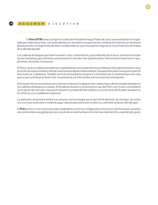 3
ElPetro(PTR)tienesuorigenenlaideadelPresidenteHugoChávezdecrearunamonedafuerterespal-
dada por materias primas. Sus antecedentes se remontan a propuestas de coordinación ﬁnanciera y monetaria
global previas a la hegemonía del dólar estadounidense, que resurgieron luego de la crisis ﬁnanciera de ﬁnales
de la década pasada.
Las cadenas de bloques permiten transferir valor e información, prescindiendo de terceros. Asimismo brindan
las herramientas para enfrentar exitosamente el reto de crear plataformas e instrumentos ﬁnancieros trans-
parentes, eﬁcientes e inclusivos.
ElPetro,seráuncriptoactivosoberanorespaldadoporactivospetrolerosyemitidoporelEstadovenezolanocomo
puntadelanzaparaeldesarrollodeunaeconomíadigitalindependiente,transparenteyabiertaalaparticipación
directa de los ciudadanos. También servirá como plataforma para el crecimiento de un sistema ﬁnanciero más
justo y que contribuya al desarrollo, la autonomía y el intercambio entre economías emergentes.
Activos petroleros venezolanos servirán para impulsar la adopción de criptoactivos y de tecnologías basadas en
las cadenas de bloques en el país. El Estado promoverá e incentivará el uso del Petro con miras a consolidarlo
comoopcióndeinversión,mecanismodeahorroymediodeintercambioconlosserviciosdelEstado,laindustria,
el comercio, y la ciudadanía en general.
La población venezolana tendrá a su alcance una tecnología que le permitirá disfrutar las ventajas de contar
con una reserva de valor y medio de pago robusto para estimular el ahorro y contribuir al desarrollo del país.
ElPetroseráuninstrumentoparadarestabilidadeconómicaeindependenciaﬁnancieradeVenezuela,aunadoa
unavisiónambiciosayglobalparalacreacióndeunsistemaﬁnancierointernacionalmáslibre,equilibradoyjusto.
R E S U M E N E J E C U T I V O
 