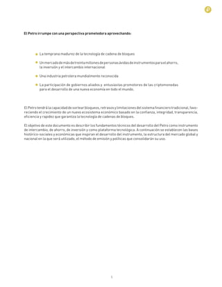 5
La temprana madurez de la tecnología de cadena de bloques
Unmercadodemásdetreintamillonesdepersonasávidasdeinstrumentosparaelahorro,
la inversión y el intercambio internacional
Una industria petrolera mundialmente reconocida
La participación de gobiernos aliados y entusiastas promotores de las criptomonedas
para el desarrollo de una nueva economía en todo el mundo.
ElPetrotendrálacapacidaddesortearbloqueos,retrasosylimitacionesdelsistemaﬁnancierotradicional,favo-
reciendo el crecimiento de un nuevo ecosistema económico basado en la conﬁanza, integridad, transparencia,
eﬁciencia y rapidez que garantiza la tecnología de cadenas de bloques.
El objetivo de este documento es describir los fundamentos técnicos del desarrollo del Petro como instrumento
de intercambio, de ahorro, de inversión y como plataforma tecnológica. A continuación se establecen las bases
histórico-sociales y económicas que inspiran el desarrollo del instrumento, la estructura del mercado global y
nacional en la que será utilizado, el método de emisión y políticas que consolidarán su uso.
El Petro irrumpe con una perspectiva prometedora aprovechando:
 