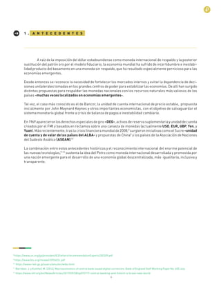 6
A raíz de la imposición del dólar estadounidense como moneda internacional de respaldo y la posterior
sustitución del patrón oro por el modelo ﬁduciario, la economía mundial ha sufrido de incertidumbre e inestabi-
lidad producto del basamento en una moneda sin respaldo, que ha resultado especialmente pernicioso para las
economías emergentes.
Desde entonces se reconoce la necesidad de fortalecer los mercados internos y evitar la dependencia de deci-
siones unilaterales tomadas en los grandes centros de poder para estabilizar las economías. De allí han surgido
distintas propuestas para respaldar las monedas nacionales con los recursos naturales más valiosos de los
países -muchas veces localizados en economías emergentes-.
Tal vez, el caso más conocido es el de Bancor, la unidad de cuenta internacional de precio estable, propuesta
inicialmente por John Maynard Keynes y otros importantes economistas, con el objetivo de salvaguardar el
sistema monetario global frente a crisis de balanza de pagos e inestabilidad cambiaria.
En1969aparecieronlosderechosespecialesdegiro–DEG-,activosdereservasuplementariayunidaddecuenta
creados por el FMI y basados en reclamos sobre una canasta de monedas (actualmente USD, EUR, GBP, Yen, y
Yuan).Másrecientemente,traslacrisisﬁnancieramundialde2008,8
surgieroniniciativascomoelSucre-unidad
de cuenta y de valor de los países del ALBA- y propuestas de China9
y los países de la Asociación de Naciones
del Sudeste Asiático (ASEAN).10
La combinación entre estos antecedentes históricos y el reconocimiento internacional del enorme potencial de
las nuevas tecnologías,11,12
sustenta la idea del Petro como moneda internacional desarrollada y promovida por
una nación emergente para el desarrollo de una economía global descentralizada, más igualitaria, inclusiva y
transparente.
A N T E C E D E N T E S1 .
8
https://www.un.org/ga/president/63/letters/recommendationExperts200309.pdf
9
https://www.bis.org/review/r090402c.pdf
10
https://www.rieti.go.jp/users/amu/en/wide.html
11
Barrdear, J. y Kumhof, M. (2016). Macroeconomics of central bank issued digital currencies. Bank of England Staff Working Paper No. 605 July
12
https://www.imf.org/en/News/Articles/2017/09/28/sp092917-central-banking-and-ﬁntech-a-brave-new-world
 