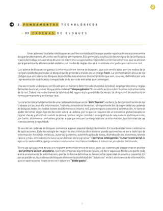 7
Unacadenaarticuladaodebloquesesunlibrocontablepúblicoquepuederegistrartransaccionesentre
dospartesdemaneraeﬁciente,veriﬁcableypermanente.Ellopermitelasustitucióntecnológicadelaconﬁanzaa
travésdeltrabajocolaborativodeunaredelectrónicacuyosnodosrespondenainteresesdiversos,quesealinean
para garantizar la eﬁciencia del sistema por medio de reglas claras e incentivos otorgados por la misma red.
La cadena de bloques organiza la información en forma de bloques, que son veriﬁcados por los nodos de la
red para poderlos conectar al bloque que lo precede a través de un código hash. La conformación única de los
códigos que vinculan a los bloques depende de mecanismos de encriptación que son, a su vez, deﬁnidos por una
representación codiﬁcada y compactada de la serie de entradas que contengan.
Una vez creado un bloque y veriﬁcado por un número determinado de nodos (o todos), según protocolos y reglas
deﬁnidasdesdeelprimerbloquedelacadena(“bloquegénesis”),lamodiﬁcaciónesdistribuidaatodoslosnodos
de la red. Todos los nodos tienen la totalidad del registro y la posibilidad (a veces, la obligación) de auditarlo en
forma permanente y en tiempo real.
Lacaracterísticafundamentaldeunacadenadebloquesesla“distribución”,esdecir,ladesconcentracióndelos
trabajos y el acceso a la información. Todos los miembros tienen un rol importante (en la mayoría de las cadenas
de bloques todos los nodos tienen exactamente el mismo rol), pero ninguno concentra información, ni tiene el
poder de tomar algún tipo de decisión sobre la cadena, por lo que se requiere de un consenso global basado en
reglas claras y estrictas cuando se desea realizar algún cambio. Los registros de una cadena de bloques son,
por tanto, altamente conﬁables gracias a que garantizan la integridad de la información, trazabilidad de las
transacciones y seguridad.
El uso de las cadenas de bloques comienza a ganar popularidad globalmente. En la actualidad tiene centenares
de aplicaciones. Esta tecnología de ‘registros electrónicos distribuidos’ puede aprovecharse para todo tipo de
información: historias médicas, autoría y patentes, autentiﬁcación de datos, distribución de alimentos, bienes
raíces y más, ofreciendo incluso la posibilidad de programar “contratos inteligentes” (smart contracts) de
ejecución automática, que prometen revolucionar muchas actividades e industrias alrededor del mundo.
Entre las aplicaciones destaca el registro de transferencia de valor, pues las cadenas de bloques hacen posible
-por primera vez en la historia- las transferencias electrónicas reales, es decir aquellas donde una parte cede
a otra un elemento de información y pierde de forma deﬁnitiva su tenencia (la capacidad de usarlo o copiarlo). En
pocaspalabras,lascadenasdebloqueseliminanlaposibilidaddel“dobleuso”enlatransferenciadeinformación,
que en operaciones ﬁnancieras se traduce en “doble gasto”.
C A D E N A S D E B L O Q U E S
F U N D A M E N T O S T E C N O L Ó G I C O S2 .
2.1
 