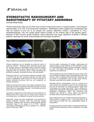 STEREOTACTIC RADIOSURGERY AND
RADIOTHERAPY OF PITUITARY ADENOMAS
Clinical White Paper

Pituitary adenomas (PAs) are the third most common intracranial tumors in surgical practice, accounting for
approximately 10 to 25% of all intracranial neoplasms 1. Radiological series suggest that unsuspected PAs
may be present in one out of six people and autopsy specimens reveal a prevalence of 14% 2.
Histopathologically, PAs are mostly benign lesions located on the anterior lobe of the pituitary gland 3.
Because of their invasive growth tendency, these adenomas may cause significant morbidity in affected
patients, expressed by visual, endocrinologic and neurologic symptoms 4,5.

Figure: Details of a typical pituitary adenoma treatment plan
Pituitary adenomas can be classified as endocrine active or
endocrine inactive6. Endocrine-active adenomas prevail when
the secreted amount of biologically active hormones exceeds
the normal blood level values. Approximately 70% of all newly
diagnosed PAs are endocrine active, mostly stimulating the
7
secretion of prolactin, the growth hormone, and corticotropin .
Endocrine-inactive or non-functioning adenomas represent 30%
of all PAs and do have secretory granules, but they either
produce undetectable small amounts of normal hormones or
secrete abnormal hormones that are not recognized by
8
biological receptors .
Where endocrine-active tumors may produce symptoms due to
excessive secretion of particular hormones and also by some
mass effect on neighboring structures, non-functioning tumors
only do so by the mass effect.
Successful management of PAs requires the dual attainment of
lifelong local tumor control and, for those tumors which are
hormonally active, normalization of excess hormone secretion.
Historically, surgery has been established as the standard for
pituitary treatment. However, even with improved surgical
techniques, complete tumor removal is challenging with reported
9
recurrence rates in the range of 3 to 18% . Adjuvant
conventional radiotherapy has been employed as a treatment
option for PAs since 190910.

Over the years, combinations of surgery, radiotherapy and
medical therapy proved effective for the treatment of PAs.
The individualized therapeutic approach depends nowadays
on tumor and patient characteristics, as well as clinician
experience and preference.
The successful control of the majority of tumors comes at the
price of treatment-related toxicity. Hypopituitarism is the most
common case of radiation-induced pituitary deficiency and
can result in complications such as optic nerve atrophy,
11
blindness, secondary tumor growth and dementia .
Radiation-induced hypopituitarism may be induced from
direct exposure of the pituitary gland and the hypothalamus
and can be prevented by assuring superior target dose
conformality and a steep dose fall-off. This is achieved by
single fraction stereotactic radiosurgery (SRS) or fractionated
stereotactic radiotherapy (SRT), two techniques that
maximize the sparing of critical organs and minimize
12-18
.
morbidity without compromising local tumor control
Most studies limit the use of SRS to small spherical lesions in
close proximity to organs at risk12,13 and chose SRT for all
other lesions to benefit from the radiobiological effects of
19
fractionation .
An overview of some recent studies, evaluating the efficiency
of SRS and SRT treatments for PAs, is presented in the table
below.

 