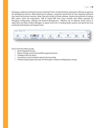 P a g e | 10
Packaging, Labeling and Artwork process should be further complimented by automation software to speed up
the development process. While selecting the software, companies should look for few integrated softwares
that meets the business required, rather that pick all best of breed software. Explore the potential of existing
ERP system within the organization. SAP or Oracle ERP have many modules with hidden potential for
Packaging configuration, Labeling and Artwork Management. Effective use of software would reduce IT
nightmares and allow Product Managers to spend more time in building better product and spend less time
coordinate task between each departments.
Some of the Key Ideas include;
o Build integrated Process
o Mature Change control and workflow approval process
o Intelligent lifecycle report
o Automation to pull compliant data for final assembly
o Portfolio based project execution for NPI project initiation and Regulation change
 