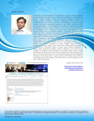 P a g e | 14
About Author
Vedant Borse is an International PLM Professional with 18 years of Industry experience
working with Big 5, SEI CMM L5 firms in various Leadership capacities as Engagement
Manager, Enterprise Solution Architect and Functional Consultant. Mr. Borse has
delivered product development strategies (organization, global footprint, cost
management, processes, metrics), best practice methodologies, enabling technology
solutions, and change management programs to help improve company's product
development operation. He has developed PLM Roadmap for organization and helped
organizations in defining Enterprise Architecture for Life Science, FMCG, Oil & Gas, Hi-
tech, Automotive and E&C companies. His work involves understanding and selling
solutions (ROI) for high level business problems, incorporating all PLM and SCM
solutions. Mr. Borse is a Business process design and Modeling, Benefits realization and
Value engineering expert. He is a professional expert in various SAP PLM modules
including PLM 7.0, PPM 6.0 (RPM, cProjects, cfolder), PS, DMS, ECM, CAD Interface,
Recipe Development, Specifications Management, EHSM 3.0, SPRC 2.0 and
BusinessObjects PCM 10.0. His SAP experience includes 14 End-to-End SAP
Implementations (with Solution Manager) and 2 ECC 6.0 Upgrade, working as Project
Manager and Functional Consultant on various modules. Deep experience in
management of projects, solution choices, lead of team, quality processes, deployment
in heterogeneous environment, ability to develop strong customer relationships in
industry, author documents for projects, studies or proposals. To his credit, he has
developed an Integrated Global Packaging and Labeling Solution (iGPL), enabling
organization to condense time to market cycle and integrate the entire Packaging to SKU
cycle. He has also authored papers on Future Product Costing and Product Regulatory
Compliance. Mr. Borse has been a regular speaker in SAP Conference and had also
been faculty for SAP PLM Training to train SAP customer and SAP employees at SAP
Labs on SAP PLM and PPM.
Raleigh, North Carolina, USA
www.linkedin.com/in/vedantborse
www.slideshare.net/vedantborse
vedantborse@yahoo.com
The information contained in this White Paper has been obtained from various sources that I believe to be reliable. The document reflects my judgment at
the time and is subject to change without notice. The trademarks and registered trademarks of the corporations mentioned in this publication are the
property of their respective holders.
Copyright 2014, Vedant Borse
 