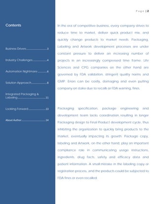 P a g e | 2
In the era of competitive business, every company strives to
reduce time to market, deliver quick product mix, and
quickly change products to market needs. Packaging,
Labeling and Artwork development processes are under
constant pressure to deliver an increasing number of
projects in an increasingly compressed time frame. Life
Sciences and CPG companies on the other hand are
governed by FDA validation, stringent quality norms and
GMP. Errors can be costly, damaging and even putting
company on stake due to recalls or FDA warning, fines.
Packaging specification, package engineering and
development team lacks coordination, resulting in longer
Packaging design to Final Product development cycle, thus
inhibiting the organization to quickly bring products to the
market, eventually impacting its growth. Package copy,
labeling and Artwork, on the other hand, play an important
compliance role in communicating usage instructions,
ingredients, drug facts, safety and efficacy data and
patient information. A small mistake in the labeling copy or
registration process, and the products could be subjected to
FDA fines or even recalled.
Contents
Business Drivers.............................3
Industry Challenges....................4
Automation Nightmare .............6
Solution Approach......................8
Integrated Packaging &
Labeling.......................................11
Looking Forward........................13
About Author..................................14
 