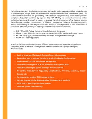 P a g e | 5
Packaging and Artwork development process on one hand is under pressure to deliver quick changes
to product shape, design, labels and artwork in an very shorter time frame, on the other hand, Life
Science and CPG Industries are governed by FDA validation, stringent quality norms and Regulatory
compliance. Regulatory guideline by agencies like FDA, MHRA, etc. demand compliance within
packaging, labeling and artwork processes to safeguard product consumer safety. Keeping up with
these changing compliance requirements in different countries is a challenge. The upcoming (2014
and nutrition labeling in 2016) Regulation (EU) no. 1169/2011 on the provision of food information to
consumers, is focused primarily on labeling. Some of the key regulation includes;
o U.S. FDA 21 CFR Part 11: Electronic Records Electronic Signatures
o Clause 11.10(e): Maintains electronic records (an audit trail) for revision and change control
o EU Directive 91/356 (EU GMP Guideline): Document management and storage
o Health and Safety Regulations
Apart from lacking coordination between different business units and issues due to Regulatory
compliance, some of the other challenges that are encountered in Packaging, Labeling and
Artwork include;
o Lack of integrated Package & Product Renovation process
o Redundant specs/ recipes/ Labels/ Artworks/ Packaging Configuration
o Weak version control and change Management
o Validation challenges of BOM for effective Label Specification
o Validation challenges against the right Artwork version
o No central repository of Regulatory Specifications, Artworks, Sketches, master
boards, etc.
o No integration to other PLM related systems
o No tool to govern & facilitate detailed PLM tasks and handoffs
o Difficulty in Sourcing Compliant product
o Validate against the inventory
 