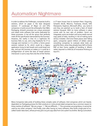 P a g e | 6
Automation Nightmare
In order to address the Challenges, companies build a
solution, which on paper is the best designed
solution. IT Landscape of Major LS and CPG
companies is build around the philosophy that R&D,
Packaging, Artwork processes are unique processes
and needs niche software that works dedicated for
these processes. It has all the spices that perfectly
meet all the specification demanded by the business.
However, the reality is that it’s a nightmare for
business folks to use, and a big headache for IT to
manage and maintain it. It is either a home grown
solution tailored to fit, which could be a legacy
application living its last breath and could break any
day, and put the business at stakes or it could be a
amalgamation of some the best of bread solution
interwoven is such a way that only few of the Techies
in IT team knows how to maintain them. Enguinity,
Schawk’s BLUE, Maximo, Trackwise, Oracle, SAP,
Sharepoint, Hyperion, Mircosoft office, you name it
and they are patched up to build a best of breed
solution bouquet. With so many software in place
comes with its own sets of problem. Some are
integrated, some are broken and some needs manual
copy paste of data, resulting in risk of making some
serious mistakes. And once these pieces start falling
apart, companies spend millions of dollars asking
consulting companies to evaluate what tools are
good for them, when they already have SAP or Oracle
ERP at their home capable of handling it. What’s
rather required is a little bit of innovative thinking on
top of it.
Many Companies take pride of building these complex webs of software. And companies which are heavily
dependent on Packaging process for their products or niche private label companies has a common reason to
these meshes of software. “We are unique…”, “We are different…”. “Our processes are proprietary; it cannot be
used by any other company”. And finally, even after having so many software, they build a large pool of so-
called master data team, whose primary job is to just copy data from one system to another. Being a consultant
 