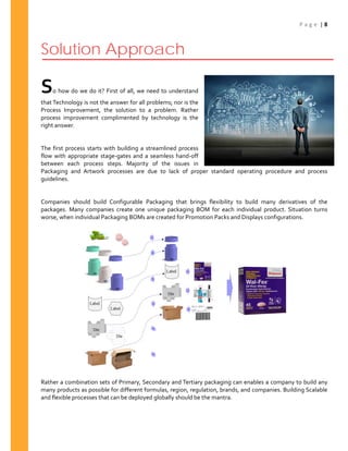P a g e | 8
Solution Approach
So how do we do it? First of all, we need to understand
that Technology is not the answer for all problems; nor is the
Process Improvement, the solution to a problem. Rather
process improvement complimented by technology is the
right answer.
The first process starts with building a streamlined process
flow with appropriate stage-gates and a seamless hand-off
between each process steps. Majority of the issues in
Packaging and Artwork processes are due to lack of proper standard operating procedure and process
guidelines.
Companies should build Configurable Packaging that brings flexibility to build many derivatives of the
packages. Many companies create one unique packaging BOM for each individual product. Situation turns
worse, when individual Packaging BOMs are created for Promotion Packs and Displays configurations.
Rather a combination sets of Primary, Secondary and Tertiary packaging can enables a company to build any
many products as possible for different formulas, region, regulation, brands, and companies. Building Scalable
and flexible processes that can be deployed globally should be the mantra.
 