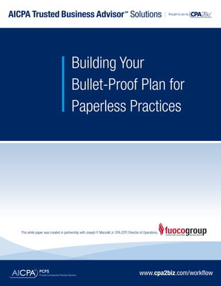AICPA Trusted Business Advisor Solutions                                          SM
                                                                                                               Brought to you by




                                         Building Your
                                         Bullet-Proof Plan for
                                         Paperless Practices




   This white paper was created in partnership with Joseph P. Manzelli Jr. CPA.CITP, Director of Operations,




                                                                                             www.cpa2biz.com/workflow
 