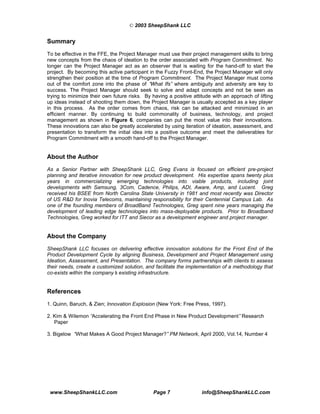 © 2003 SheepShank LLC


Summary
To be effective in the FFE, the Project Manager must use their project management skills to bring
new concepts from the chaos of ideation to the order associated with Program Commitment. No
longer can the Project Manager act as an observer that is waiting for the hand-off to start the
project. By becoming this active participant in the Fuzzy Front-End, the Project Manager will only
strengthen their position at the time of Program Commitment. The Project Manager must come
out of the comfort zone into the phase of “   What Ifs” where ambiguity and adversity are key to
success. The Project Manager should seek to solve and adapt concepts and not be seen as
trying to minimize their own future risks. By having a positive attitude with an approach of lifting
up ideas instead of shooting them down, the Project Manager is usually accepted as a key player
in this process. As the order comes from chaos, risk can be attacked and minimized in an
efficient manner. By continuing to build commonality of business, technology, and project
management as shown in Figure 6, companies can put the most value into their innovations.
These innovations can also be greatly accelerated by using iteration of ideation, assessment, and
presentation to transform the initial idea into a positive outcome and meet the deliverables for
Program Commitment with a smooth hand-off to the Project Manager.


About the Author
As a Senior Partner with SheepShank LLC, Greg Evans is focused on efficient pre-project
planning and iterative innovation for new product development. His expertise spans twenty plus
years in commercializing emerging technologies into viable products, including joint
developments with Samsung, 3Com, Cadence, Philips, ADI, Aware, Amp, and Lucent. Greg
received his BSEE from North Carolina State University in 1981 and most recently was Director
of US R&D for Inovia Telecoms, maintaining responsibility for their Centennial Campus Lab. As
one of the founding members of BroadBand Technologies, Greg spent nine years managing the
development of leading edge technologies into mass-deployable products. Prior to Broadband
Technologies, Greg worked for ITT and Siecor as a development engineer and project manager.


About the Company
SheepShank LLC focuses on delivering effective innovation solutions for the Front End of the
Product Development Cycle by aligning Business, Development and Project Management using
Ideation, Assessment, and Presentation. The company forms partnerships with clients to assess
their needs, create a customized solution, and facilitate the implementation of a methodology that
co-exists within the company’ existing infrastructure.
                             s


References
1. Quinn, Baruch, & Zien; Innovation Explosion (New York: Free Press, 1997).

2. Kim & Wilemon “Accelerating the Front End Phase in New Product Development” Research
   Paper

3. Bigelow “What Makes A Good Project Manager?” PM Network, April 2000, Vol.14, Number 4




 www.SheepShankLLC.com                         Page 7               info@SheepShankLLC.com
 