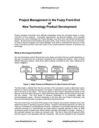 © 2003 SheepShank LLC




      Project Management in the Fuzzy Front-End
                         of
        New Technology Product Development

Project managers historically have difficulty participating during the innovation phase or Fuzzy
Front-End of new products. Incomplete requirements, non-secured budgets, and unrealistic
timelines are normal challenges the Project Manager must face once new product development
begins. By becoming involved before the project starts, many of these issues can be minimized.
In order to become engaged, the Project Manager must seek to understand the dynamics of the
Fuzzy Front-End and then insert their value to the normal dominant functions of business and
technology.



What is the Fuzzy-Front-End?

Any new technology product lifecycle has many stages and tasks that vary greatly depending on
the type of product and the corporation developing and marketing the product. Most of these
different lifecycles however, share three distinct phases controlled by four major milestones as
shown in Figure 1.




             Figure 1 - Major Phases and Milestones of a New Product Life Cycle

The first phase is defined from the time an idea is first conceived or need is determined until a
decision is made to develop the product. This phase is referred to as the Fuzzy Front-End (FFE)
and is the focus of this paper. The second phase or New Product Development portion of the
lifecycle is the time after a decision is made (when the project starts) until the product is launched
into the market.       The final phase is Revenue Generation or is sometimes called the
commercialization phase. Revenue Generation is the time after new Product Introduction until
the end of the lifecycle when a product is Manufacturing Discontinued.

The end of the Fuzzy Front-End (FFE) phase is the Program Commitment milestone and is the
determining factor in deciding to launch a product. Program Commitment decisions can either be
made as a controlled or uncontrolled set of events. Examples of uncontrolled scenarios are when
customer promises (i.e. commitments) are made without corporate approval or when an R&D
skunkworks project is started also without official corporate authorization or budget. However, in
the controlled decision two criteria are normally used. The first is Return-On-Investment (ROI)
and the second is risk associated with this investment. ROI can be simplified to the investment



 www.SheepShankLLC.com                         Page 1                info@SheepShankLLC.com
 