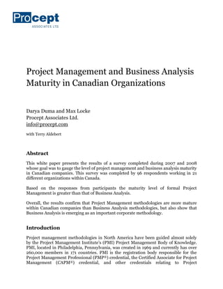 Project Management and Business Analysis
Maturity in Canadian Organizations


Darya Duma and Max Locke
Procept Associates Ltd.
info@procept.com
with Terry Aldebert



Abstract
This white paper presents the results of a survey completed during 2007 and 2008
whose goal was to gauge the level of project management and business analysis maturity
in Canadian companies. This survey was completed by 96 respondents working in 21
different organizations within Canada.

Based on the responses from participants the maturity level of formal Project
Management is greater than that of Business Analysis.

Overall, the results confirm that Project Management methodologies are more mature
within Canadian companies than Business Analysis methodologies, but also show that
Business Analysis is emerging as an important corporate methodology.


Introduction
Project management methodologies in North America have been guided almost solely
by the Project Management Institute’s (PMI) Project Management Body of Knowledge.
PMI, located in Philadelphia, Pennsylvania, was created in 1969 and currently has over
260,00o members in 171 countries. PMI is the registration body responsible for the
Project Management Professional (PMP®) credential, the Certified Associate for Project
Management (CAPM®) credential, and other credentials relating to Project
 