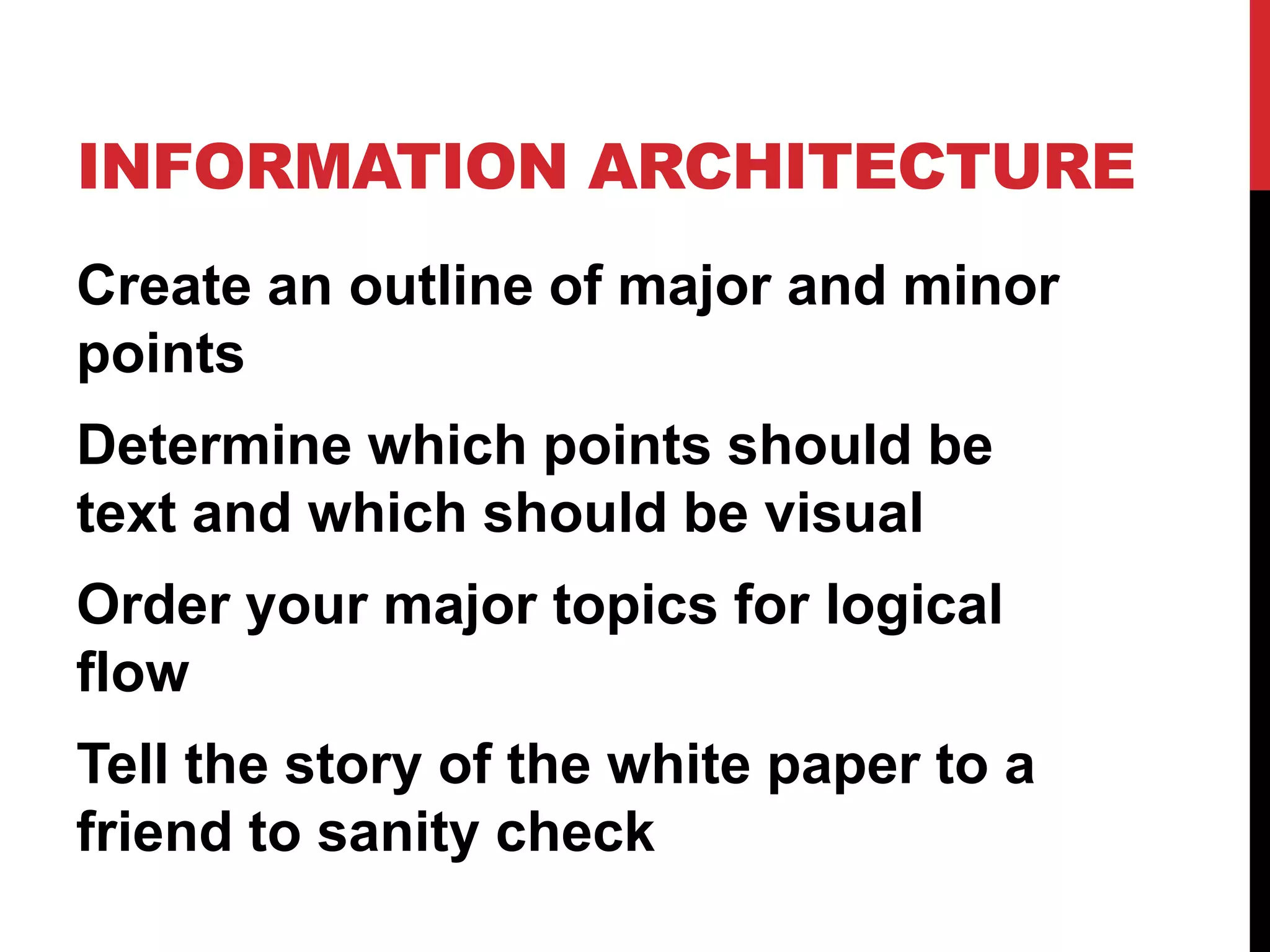 INFORMATION ARCHITECTURE
Create an outline of major and minor
points
Determine which points should be
text and which should be visual
Order your major topics for logical
flow

Tell the story of the white paper to a
friend to sanity check

 