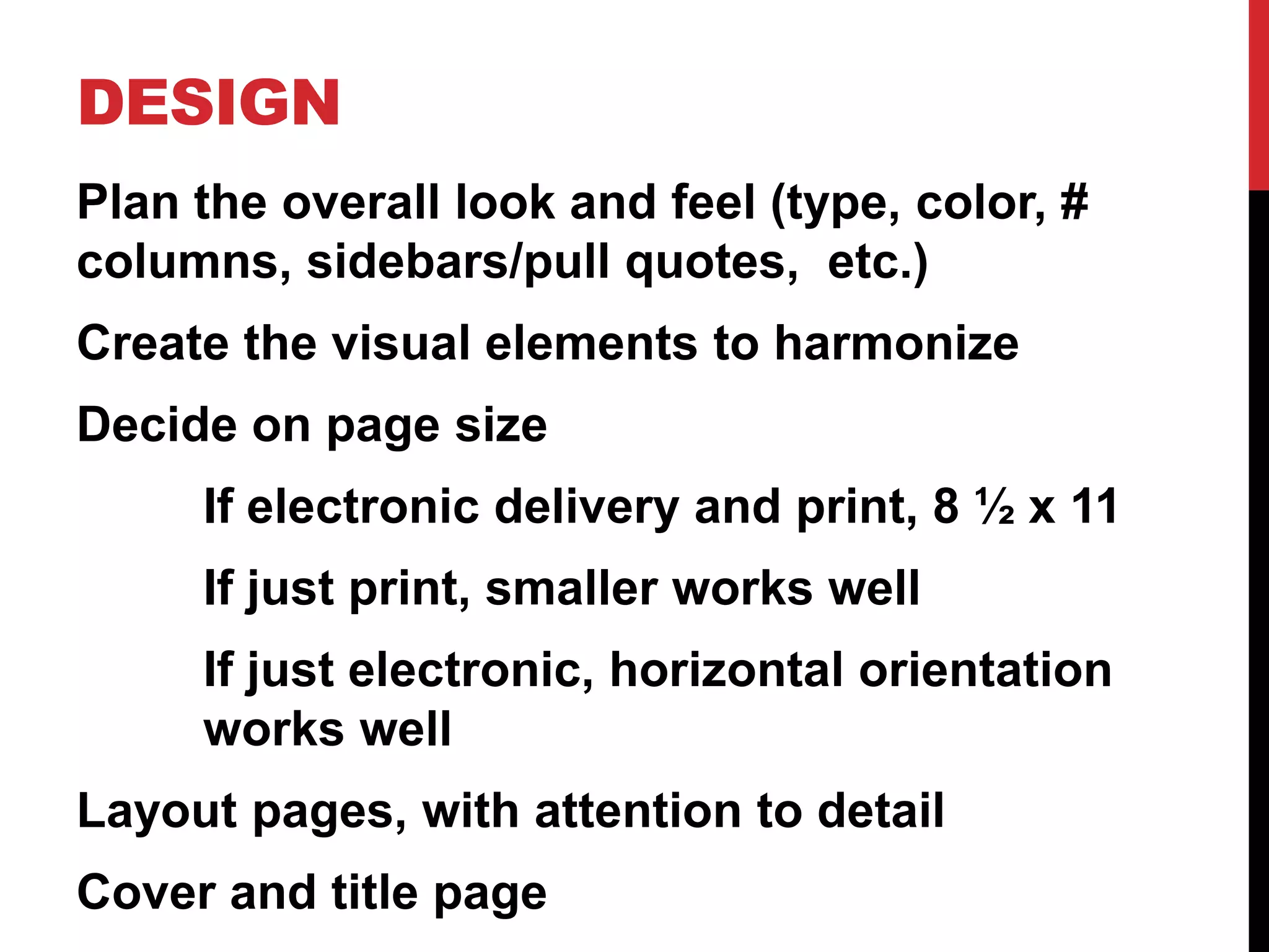 DESIGN
Plan the overall look and feel (type, color, #
columns, sidebars/pull quotes, etc.)

Create the visual elements to harmonize
Decide on page size
If electronic delivery and print, 8 ½ x 11

If just print, smaller works well
If just electronic, horizontal orientation
works well
Layout pages, with attention to detail
Cover and title page

 