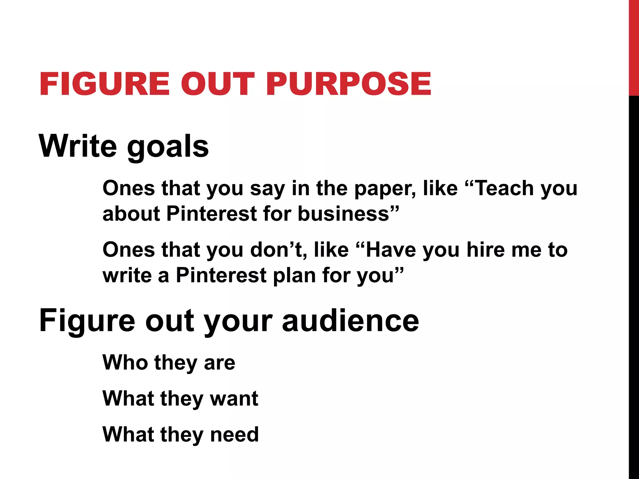 FIGURE OUT PURPOSE
Write goals
Ones that you say in the paper, like “Teach you
about Pinterest for business”
Ones that you don’t, like “Have you hire me to
write a Pinterest plan for you”

Figure out your audience
Who they are
What they want
What they need

 