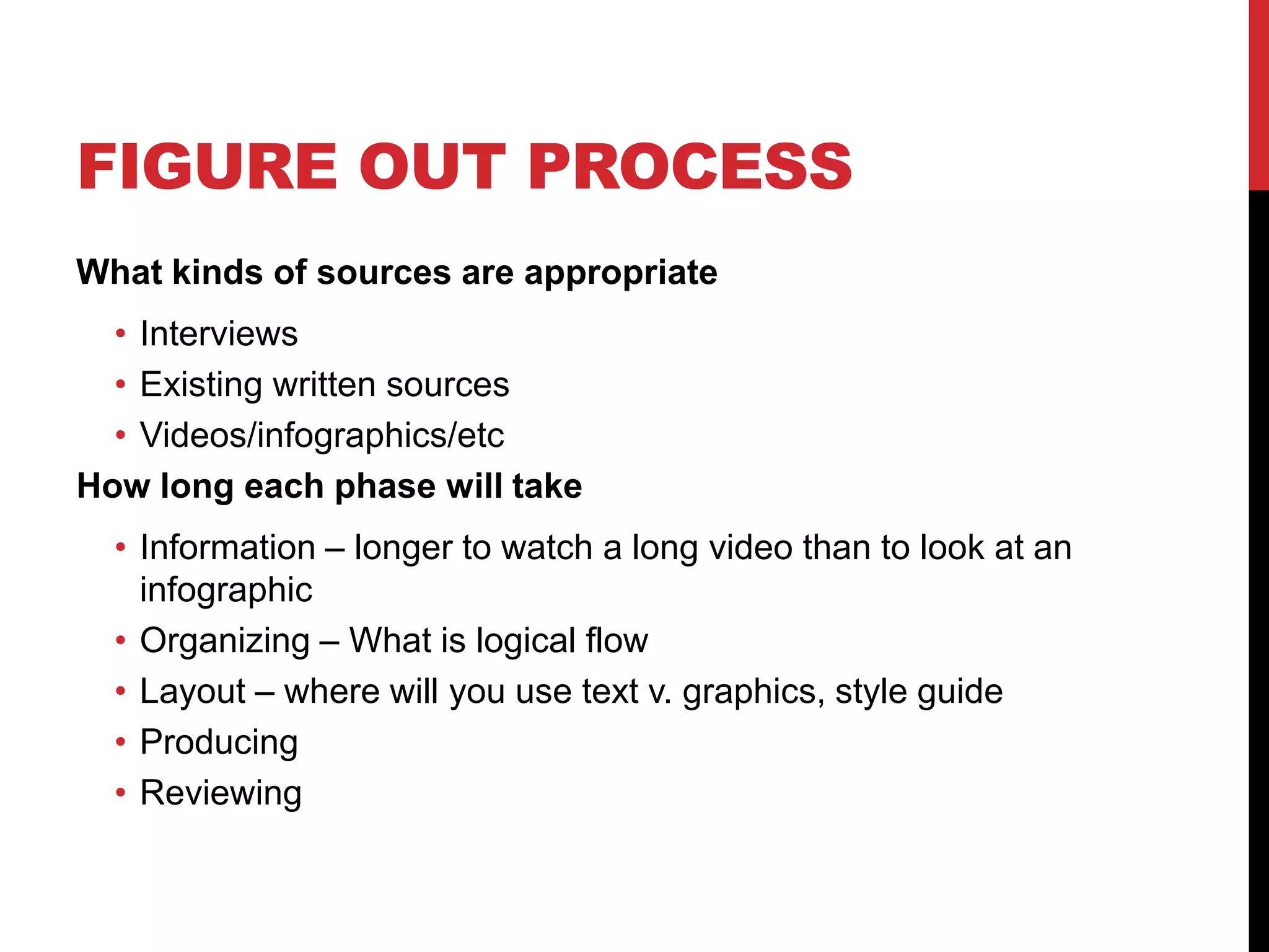 FIGURE OUT PROCESS
What kinds of sources are appropriate

• Interviews
• Existing written sources
• Videos/infographics/etc
How long each phase will take
• Information – longer to watch a long video than to look at an
infographic
• Organizing – What is logical flow
• Layout – where will you use text v. graphics, style guide
• Producing
• Reviewing

 