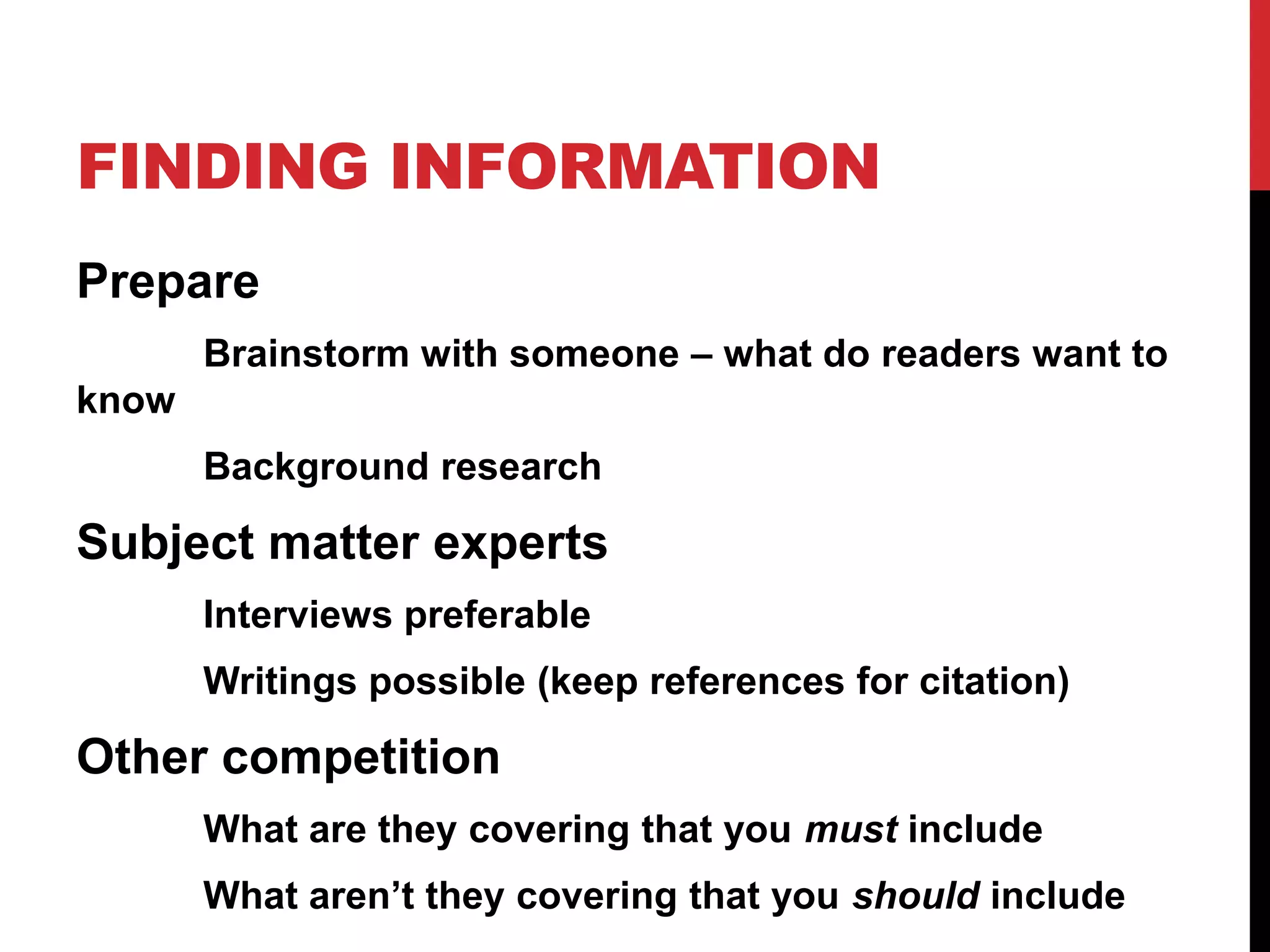 FINDING INFORMATION
Prepare
Brainstorm with someone – what do readers want to
know
Background research

Subject matter experts
Interviews preferable
Writings possible (keep references for citation)

Other competition
What are they covering that you must include
What aren’t they covering that you should include

 