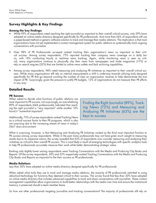 Vocus White Paper                                                                                                                     2
Public Relations in Practice




Survey Highlights & Key Findings

Among the key findings:
•	 While 99% of respondents rated reaching the right journalist as important to their overall critical success, only 29% have
   adopted an online media directory designed specifically for PR professionals. And more than 66% of respondents still use
   a paper-based method or generic software solution to track and manage their media relations. The implication is that most
   organizations have not yet implemented a contact management system for public relations to systematically track ongoing
   conversations with journalists.

•	 Over 98% of PR Professionals surveyed ranked tracking their organization’s news as important to their criti-
   cal success. Among survey respondents, 73% reported tracking their company news coverage on a daily ba-
   sis, with 18% conducting hourly or real-time news tracking. Again, while monitoring news is seen as criti-
   cal, many organizations continue to physically clip their news from newspapers and trade magazines (17%) or
   rely on search engines (32%) that are limited to online news outlets and lack archiving capabilities.

•	 Among survey respondents, 98% rated measuring and analyzing PR initiatives as important to their overall critical suc-
   cess. While many organizations still rely on internal measurements a shift is underway towards utilizing tools designed
   specifically for PR that go beyond counting the number of clips an organization receives to help demonstrate the true
   impact of PR. Surprisingly, given the pressure to justify PR budgets, 12% of organizations do not measure their PR efforts
   in any way.

Detailed Results

PR Success
When asked to decide what functions of public relations are
most important to PR success, not surprisingly, an overwhelming         Finding the Right Journalist (89%), Track-
89% of respondents (644 professionals) indicated that reach-
ing the right journalist is “very important” while another 10%          ing News (75%) and Measuring and
found it “somewhat important”.                                          Analyzing PR Initiatives (63%) are the
Additionally, 75% of survey respondents ranked Tracking News
                                                                        keys to success
as a critical success factor to their PR programs, which is also
not surprising due to the increasing stream of news in today’s
24x7 news environment.

What is surprising, however, is that Measuring and Analyzing PR Initiatives ranked as the third most important function to
PR success among survey respondents. While in the past many professionals may not have given much weight to measuring
results due to its subjective nature, the survey revealed that 63% of respondents now consider measuring and analyzing their
initiatives as critical to their overall PR success. This is most likely a result of emerging technologies with specific analytics tools
to help PR professionals accurately measure their work while better demonstrating strategic value.

Ranking only slightly lower among respondents were Tracking Conversations with the Media and Producing Clip Books and
Reports. Of the survey respondents, 50% and 52% respectively ranked Tracking Conversations with the Media and Producing
Clip Books and Reports as important to the their success as PR professionals.

Media Relations
Less than 30% have adopted an online media directory designed specifically for PR professionals

When asked what tools they use to track and manage media relations, the majority of PR professionals admitted to using
old-school technology for functions they deemed critical to their success. The survey found that less than 30% have adopted
an online media directory that includes advanced capabilities to track and share conversations with journalists. These contact
management capabilities allow organizations to build better relationships with the media over time and ensure the institutional
memory is preserved should a team member leave.

So how are other professionals targeting journalists and tracking conversations? The majority of professionals still rely on
 