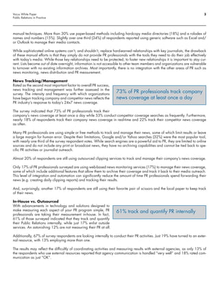 Vocus White Paper                                                                                                             3
Public Relations in Practice




manual techniques. More than 30% use paper-based methods including hardcopy media directories (18%) and a rolodex of
names and numbers (15%). Slightly over one third (34%) of respondents reported using generic software such as Excel and/
or Outlook to manage their media contacts.

While sophisticated online systems can’t, and shouldn’t, replace hard-earned relationships with key journalists, the drawback
of these manual efforts is that they simply do not provide PR professionals with the tools they need to do their job effectively
with today’s media. While those key relationships need to be protected, to foster new relationships it is important to stay cur-
rent. Lists become out of date overnight, information is not accessible to other team members and organizations are vulnerable
to turnover with no existing information archives. Most importantly, there is no integration with the other areas of PR such as
news monitoring, news distribution and PR measurement.

News Tracking/Management
Rated as the second most important factor to overall PR success,
news tracking and management was further assessed in the
survey. The intensity and frequency with which organizations
                                                                    73% of PR professionals track company
have begun tracking company and competitor news reflects the        news coverage at least once a day
PR industry’s response to today’s 24x7 news coverage.

The survey indicated that 73% of PR professionals track their
company’s news coverage at least once a day while 53% conduct competitor coverage searches as frequently. Furthermore,
nearly 18% of respondents track their company news coverage in real-time and 22% track their competitor news coverage
as often.

Many PR professionals are using simple or free methods to track and manage their news, some of which limit results or leave
a large margin for human error. Despite their limitations, Google and/or Yahoo searches (32%) were the most popular tool,
with nearly one third of the survey respondent votes. While search engines are a powerful aid to PR, they are limited to online
sources and do not include any print or broadcast news, they have no archiving capabilities and cannot be tied back to spe-
cific PR activities or journalist outreach.

Almost 20% of respondents are still using outsourced clipping services to track and manage their company’s news coverage.

Only 17% of PR professionals surveyed are using web-based news monitoring services (17%) to manage their news coverage,
some of which include additional features that allow them to archive their coverage and track it back to their media outreach.
This level of integration and automation can significantly reduce the amount of time PR professionals spend forwarding their
news (e.g. creating daily clipping reports) and tracking their results.

And, surprisingly, another 17% of respondents are still using their favorite pair of scissors and the local paper to keep track
of their news.

In-House vs. Outsourced
With advancements in technology and solutions designed to
make measuring each aspect of your PR program simple, PR            61% track and quantify PR internally
professionals are taking their measurement in-house. In fact,
61% of those surveyed indicated that they track and quantify
their Public Relations internally, while just 17% enlist outside
services. An astonishing 12% are not measuring their PR at all.

Additionally, 67% of survey respondents are looking internally to conduct their PR activities. Just 19% have turned to an exter-
nal resource, with 13% employing more than one.

The results may reflect the difficultly of coordinating activities and measuring results with external agencies, as only 13% of
the respondents who use external resources reported that agency communication is handled “very well” and 18% rated com-
munication as just “OK”.
 
