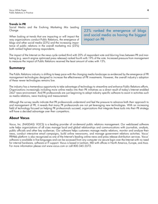 Vocus White Paper                                                                                                             4
Public Relations in Practice




Trends in PR
Social Media and the Evolving Marketing Mix Leading
Change                                                              23% ranked the emergence of blogs
When looking at trends that are impacting or will impact the        and social media as having the biggest
way organizations conduct Public Relations, the emergence of        impact on PR
blogs and other social media (23%) and the increasing impor-
tance of public relations in the overall marketing mix (23%)
both ranked highest among respondents.

The impact of the Internet on the news cycle ranked third with 20% of respondent vote and blurring lines between PR and mar-
keting (e.g. search engine optimized press releases) ranked fourth with 19% of the vote. Increased pressure from management
to measure the impact of Public Relations received the least amount of votes with 15%.

Summary
The Public Relations industry is shifting to keep pace with the changing media landscape as evidenced by the emergence of PR
management technologies designed to increase the effectiveness of PR investments. However, the overall industry’s adoption
of these newer technologies remains low.

The industry has a tremendous opportunity to take advantage of technology to streamline and enhance Public Relations efforts.
Organizations increasingly including more online media into their PR initiatives as a direct result of today’s Internet enabled
24x7 news environment. And PR professionals are just beginning to adopt industry specific software to assist in activities such
as media relations, news tracking and measurement.

Although the survey results indicate that PR professionals understand and feel the pressure to advance both their approach to
and management of PR, it reveals that many PR professionals are not yet leveraging new technologies. With an increasing
field of technology focused on helping PR professionals succeed, organizations that integrate these tools into their PR strategy
will have a decided advantage over their competitors.

About Vocus

Vocus, Inc. (NASDAQ: VOCS) is a leading provider of on-demand public relations management. Our web-based software
suite helps organizations of all sizes manage local and global relationships and communications with journalists, analysts,
public officials and other key audiences. Our software helps customers manage media relations, monitor and analyze their
news, conduct interactive email campaigns, build online newsrooms, and manage government relations activities. Vocus’
PRWeb platform is also recognized as one of the Internet’s leading online news and press release distribution services. Vocus’
software is available in five languages and can be accessed from any computer via secure login over the Internet with no need
for internal hardware, software or IT support. Vocus is based in Lanham, MD with offices in North America, Europe, and Asia.
For more information please visit www.vocus.com or call 800.345.5572.
 