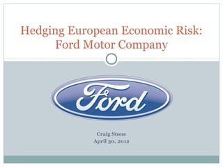 Hedging European Economic Risk:
     Ford Motor Company




             Craig Stone
            April 30, 2012
 