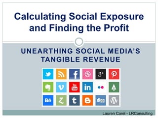 Calculating Social Exposure 
and Finding the Profit 
UNEARTHING SOCIAL MEDIA’S 
TANGIBLE REVENUE 
Lauren Carel - LRConsulting 
 