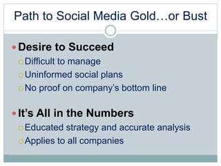 Path to Social Media Gold…or Bust 
Desire to Succeed 
Difficult to manage 
Uninformed social plans 
 No proof on company’s bottom line 
 It’s All in the Numbers 
Educated strategy and accurate analysis 
Applies to all companies 
 