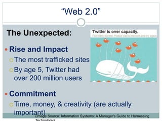 “Web 2.0” 
The Unexpected: 
 Rise and Impact 
The most trafficked sites 
By age 5, Twitter had 
over 200 million users 
Commitment 
Time, money, & creativity (are actually 
important) 
(Image Source: Information Systems: A Manager's Guide to Harnessing 
Technology) 
 