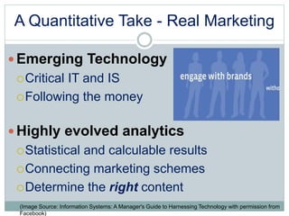 A Quantitative Take - Real Marketing 
Emerging Technology 
Critical IT and IS 
Following the money 
 Highly evolved analytics 
Statistical and calculable results 
Connecting marketing schemes 
Determine the right content 
(Image Source: Information Systems: A Manager's Guide to Harnessing Technology with permission from 
Facebook) 
 