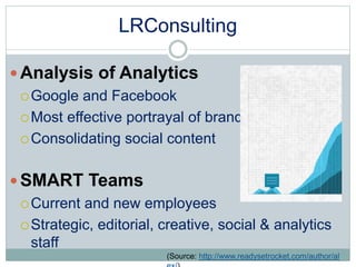 LRConsulting 
 Analysis of Analytics 
Google and Facebook 
Most effective portrayal of brand 
Consolidating social content 
SMART Teams 
Current and new employees 
Strategic, editorial, creative, social & analytics 
staff 
(Source: http://www.readysetrocket.com/author/al 
ex/) 
 