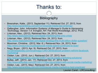 Thanks to: 
Bibliography 
 Bresnahan, Katie.. (2013, September 11). Retrieved Oct. 27, 2013, from 
http://www.toprankblog.com/2013/10/social-media-law-smbmsp/ 
 Gallaugher, John. Information Systems: A Manager's Guide to Harnessing 
Technology, Version 1.4. Irvington, NY: Flat World Knowledge, 2012. Print. 
 Lirtsman, Alex.. (2012). Retrieved Nov. 24, 2013, from 
http://www.readysetrocket.com/digital-marketing/the-cmo-crisis/ 
 Lirtsman, Alex.. (2012). Retrieved Nov. 24, 2013, from 
http://www.readysetrocket.com/digital-strategy/the-multi-billion-dollar-question/ 
 Moorman, Christine.. (2012, Mar. 6 ). Retrieved Nov. 24, 2013, from 
http://www.cmosurvey.org/blog/social-media-spend-continues-to-soar/ 
 Nagy, Bryan.. (2013, Apr. 9). Retrieved Oct. 27, 2013, from 
socialmediatoday.com/bryannagy/1340136/facebook-problem-rethink-facebook-marketing/ 
 Odden, Lee.. (2010, Jun.). Retrieved Oct. 27, 2013, from 
http://www.toprankblog.com/2010/06/7-social-media-marketing-solutions/ 
Bullas, Jeff.. (2013, Jan. 17). Retrieved Oct. 27, 2013, from 
http://www.jeffbullas.com/2013/01/17/the-big-problem-with-social-media-marketing/ 
 Odden, Lee.. (2013, May). Retrieved Oct. 27, 2013, from 
http://www.toprankblog.com/2010/05/social-media-marketing-best-practices/ 
Lauren Carel - LRConsulting 
