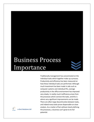 Business Process
Importance
                        Traditionally management has concentrated on the
                        individual tasks which together make up a process.
                        Productivity and efficiency has been measured on
                        how these individual tasks are performed. Although
                        much investment has been made in aids such as
                        computer systems and individual PCs, average
                        productivity in the office environment has improved
                        very slowly. In reality much inefficiency arises from
                        the processes which connect the tasks, and this is
                        where very significant improvements can be made.
                        There are often large discontinuities between tasks,
                        and indeed many tasks prove dispensable on close
                        analysis. As a matter of fact without clearly defining
 e-Zest Solutions Ltd   the processes, a business can't grow to its full
                        potential.
 