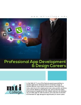 w w w . m t i c o l l e g e . e d u

Professional App Development
& Design Careers

In the field of IT, one of the fastest growing specialties is
mobile application development for Android. Usage of
mobile devices to go online, buy products, find store locations, and more is increasing year over year, quickly catching
up to online desktop and laptop use. One of the key ways
businesses are tapping into the mobile market is by developing a mobile app for their business. This has also increased
the demand for app designers significantly in recent years.

 