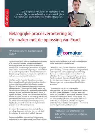 “De integratie van front- en backofﬁce is een
belangrijke procesverbetering voor een bedrijf als
Co-maker, dat de ambitie heeft om ﬂink te groeien.”

Belangrijke procesverbetering bij
Co-maker met de oplossing van Exact
“We factureren nu vijf dagen per maand
sneller.”

Co-maker ontwikkelt software voor leasemaatschappijen
in de automotive branche. Het bedrijf levert twee
standaardpakketten: één voor nationale en één voor
internationale ondernemingen. Door snel te anticiperen
op de continu veranderende omgeving van klanten, biedt
Co-maker de mogelijkheid om de kosteneffectiviteit van
de klant te vergroten, risicomanagement te optimaliseren
en de gewenste omzetgroei te realiseren.
Voorheen werkte Co-maker al met de software van
Exact voor de ﬁnanciële administratie en diverse andere
systemen, die niet met elkaar in verbinding stonden.
Zo waren de ﬁnanciële en projectadministratie niet aan
elkaar gekoppeld. Dit zorgde ervoor dat het maken van
facturen veel tijd kostte en de klanten vaak vragen hadden
over deze facturen. Bovendien was er weinig inzicht in
lopende processen. Om een ﬂinke groei van het bedrijf te
kunnen realiseren, moesten de processen op orde worden
gebracht. In 2010 schafte Co-maker de software van Exact
aan. Daarin worden nu vrijwel alle bedrijfsprocessen
bijgehouden, waaronder het verkopen en plannen van
projecten en de online urenregistratie.
Co-maker: “De integratie van front- en backofﬁce is
een belangrijke procesverbetering voor een bedrijf als
Co-maker, dat de ambitie heeft om ﬂink te groeien.
De mensen die bij Co-maker werken kunnen op een
enthousiaste en innovatieve manier onze klanten helpen,

zodat ze sneller producten op de markt kunnen brengen
en een betere service kunnen bieden.”
“We hebben met Co-maker een enorme internationale
groeidoelstelling. Daarom is het nodig dat we grip hebben
op de organisatie. De belangrijkste procesverbetering
die we nu zien is de integratie van de voorkant en de
achterkant. Dat waren vroeger verschillende systemen.
Aan de voorkant is alles nu veel inzichtelijker. Iedereen
kan zijn eigen reservering voor een consultant maken.
De rapportages over projecten zijn veel inzichtelijker
geworden.”
“De investering gaat zich op twee gebieden
terugverdienen. Het eerste is de tijd die we nodig hebben
om te factureren. Dat gaat nu al vijf dagen per maand
sneller. Het tweede is dat we veel beter voor onze klanten
kunnen verklaren waarom we een factuur sturen. Dus
ook het inzicht bij de klanten wordt groter. Ik kan Exact
aanbevelen bij bedrijven die net als Co-maker groeiambitie hebben, en die klaar willen zijn voor de toekomst
met een organisatie die goed op orde is.”

“We kunnen voor onze klanten veel
beter verklaren waarom we een factuur
sturen.”

pagina 3

 
