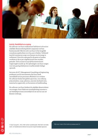 Inzicht, flexibiliteit en scoping
De software van Exact ondersteunt bedrijven in de sector
zakelijke dienstverlening bij het aanpassen van hun
businessmodel. Met de tools van Exact is het mogelijk
consultancyopdrachten turn key aan te bieden. Verbeterd
inzicht in projecten zorgt voor kansen om de marge te
verbeteren. Door de scope goed in de gaten te houden
voorkom je dat er per ongeluk teveel uren worden
gemaakt. Ook accuraat en op tijd factureren levert
toegevoegde waarde op. De oplossingen van Exact zorgen
voor een goed geolied proces waarbij minder leakage
optreedt.
Sectoren als ICT, Management Consulting en Engineering
proﬁteren van de instrumenten die Exact heeft
ontwikkeld om de processen efﬁciënter in te richten.
De software beslaat het gehele spectrum, van verkoop,
prijscalculatie, scope, plannen, executie (inclusief uren,
materiaal en approvals), tot factureren en boekhouding.
De software van Exact bedient de zakelijke dienstverlener
van morgen. Exact biedt een totaaloplossing waarmee u
uw bedrijfsprocessen stroomlijnt èn uw service aan uw
klanten verhoogt.

© Exact Group B.V., 2012. Alle rechten voorbehouden. Alle hierin vermelde

Kijk voor meer informatie op www.exact.nl

merk- en handelsnamen behoren toe aan de respectievelijke eigenaren.

MCL765383NL004.1

page 4

 