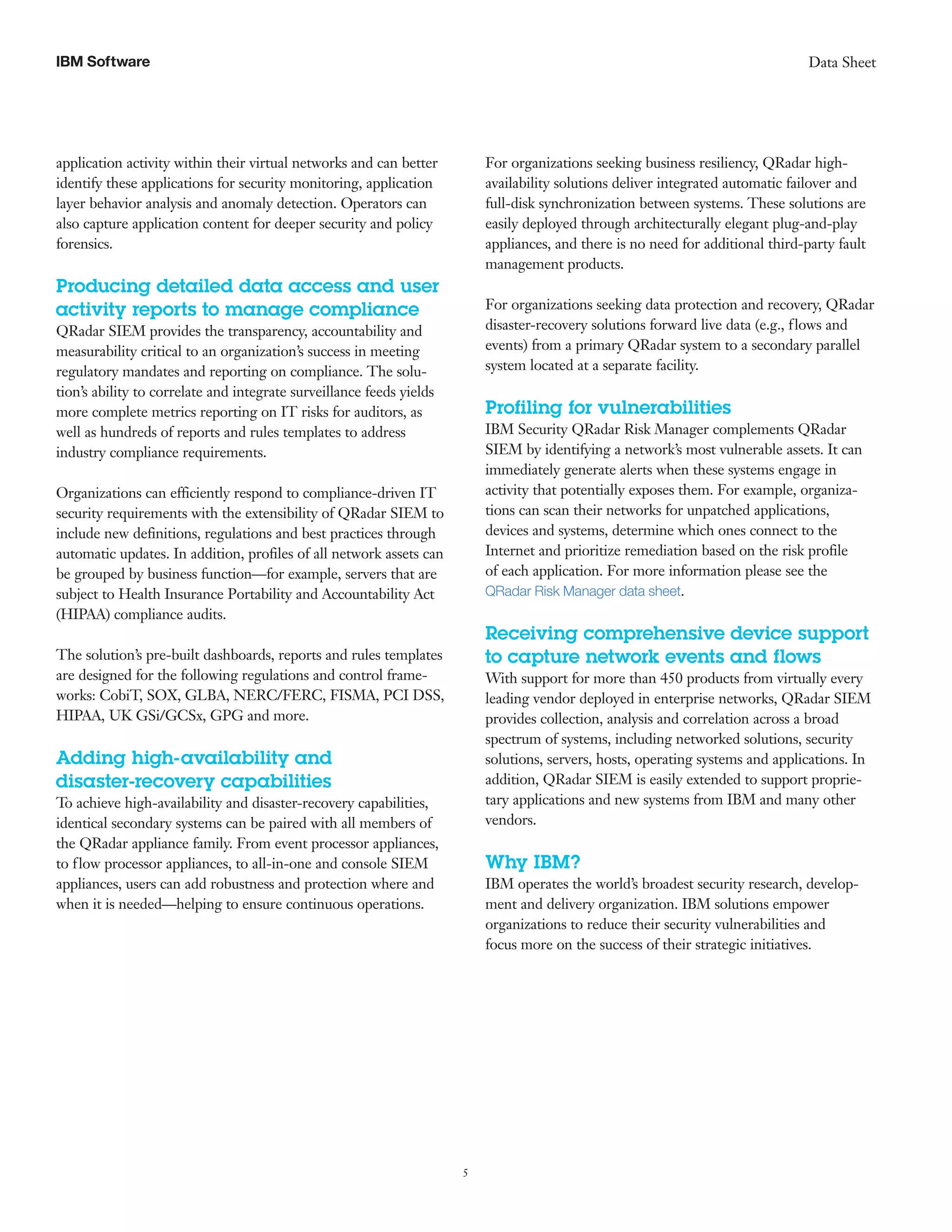 5
Data SheetIBM Software
application activity within their virtual networks and can better
identify these applications for security monitoring, application
layer behavior analysis and anomaly detection. Operators can
also capture application content for deeper security and policy
forensics.
Producing detailed data access and user
activity reports to manage compliance
QRadar SIEM provides the transparency, accountability and
measurability critical to an organization’s success in meeting
regulatory mandates and reporting on compliance. The solu-
tion’s ability to correlate and integrate surveillance feeds yields
more complete metrics reporting on IT risks for auditors, as
well as hundreds of reports and rules templates to address
industry compliance requirements.
Organizations can efficiently respond to compliance-driven IT
security requirements with the extensibility of QRadar SIEM to
include new definitions, regulations and best practices through
automatic updates. In addition, profiles of all network assets can
be grouped by business function—for example, servers that are
subject to Health Insurance Portability and Accountability Act
(HIPAA) compliance audits.
The solution’s pre-built dashboards, reports and rules templates
are designed for the following regulations and control frame-
works: CobiT, SOX, GLBA, NERC/FERC, FISMA, PCI DSS,
HIPAA, UK GSi/GCSx, GPG and more.
Adding high-availability and
disaster-recovery capabilities
To achieve high-availability and disaster-recovery capabilities,
identical secondary systems can be paired with all members of
the QRadar appliance family. From event processor appliances,
to flow processor appliances, to all-in-one and console SIEM
appliances, users can add robustness and protection where and
when it is needed—helping to ensure continuous operations.
For organizations seeking business resiliency, QRadar high-
availability solutions deliver integrated automatic failover and
full-disk synchronization between systems. These solutions are
easily deployed through architecturally elegant plug-and-play
appliances, and there is no need for additional third-party fault
management products.
For organizations seeking data protection and recovery, QRadar
disaster-recovery solutions forward live data (e.g., flows and
events) from a primary QRadar system to a secondary parallel
system located at a separate facility.
Profiling for vulnerabilities
IBM Security QRadar Risk Manager complements QRadar
SIEM by identifying a network’s most vulnerable assets. It can
immediately generate alerts when these systems engage in
activity that potentially exposes them. For example, organiza-
tions can scan their networks for unpatched applications,
devices and systems, determine which ones connect to the
Internet and prioritize remediation based on the risk profile
of each application. For more information please see the
QRadar Risk Manager data sheet.
Receiving comprehensive device support
to capture network events and flows
With support for more than 450 products from virtually every
leading vendor deployed in enterprise networks, QRadar SIEM
provides collection, analysis and correlation across a broad
spectrum of systems, including networked solutions, security
solutions, servers, hosts, operating systems and applications. In
addition, QRadar SIEM is easily extended to support proprie-
tary applications and new systems from IBM and many other
vendors.
Why IBM?
IBM operates the world’s broadest security research, develop-
ment and delivery organization. IBM solutions empower
organizations to reduce their security vulnerabilities and
focus more on the success of their strategic initiatives.
 