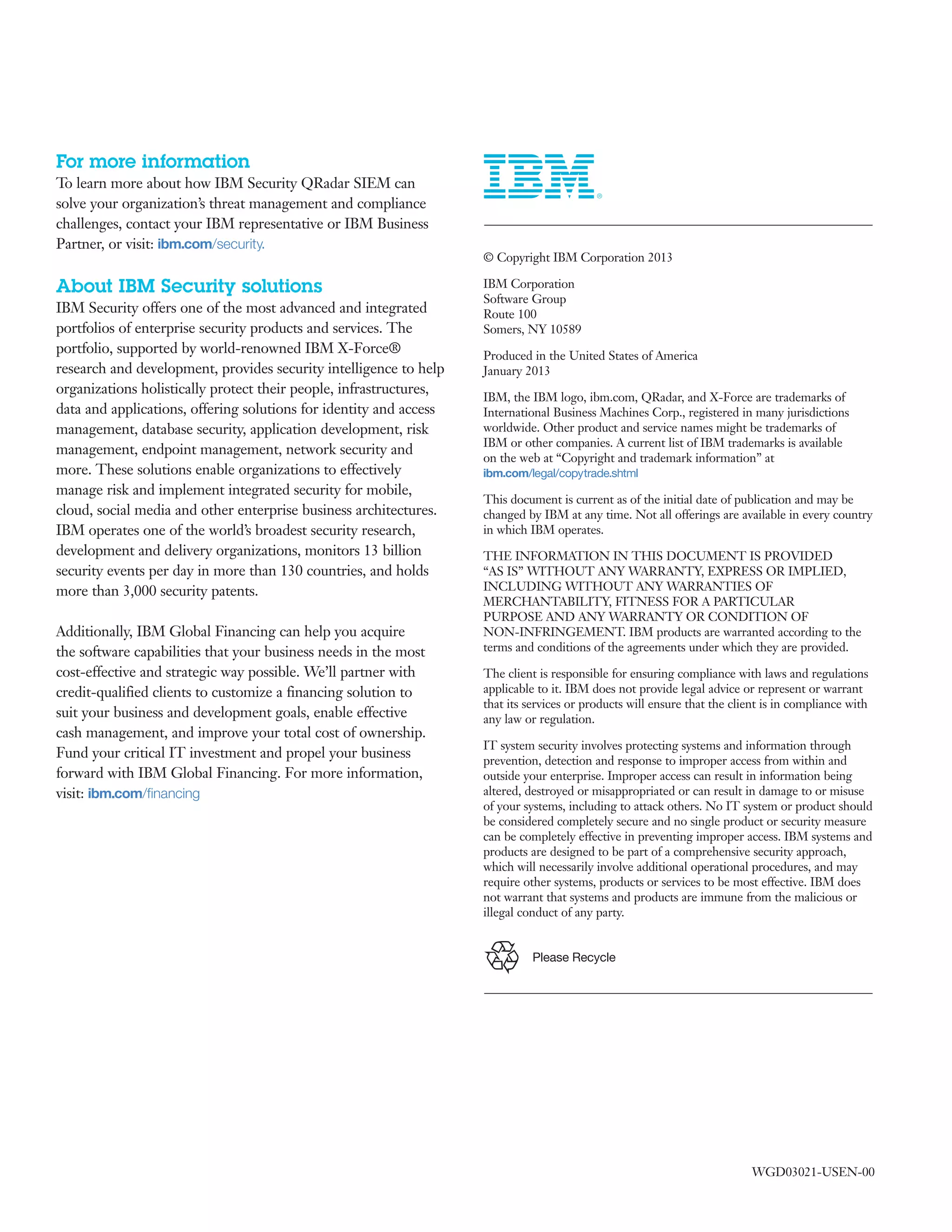 Please Recycle
For more information
To learn more about how IBM Security QRadar SIEM can
solve your organization’s threat management and compliance
challenges, contact your IBM representative or IBM Business
Partner, or visit: ibm.com/security.
About IBM Security solutions
IBM Security offers one of the most advanced and integrated
portfolios of enterprise security products and services. The
portfolio, supported by world-renowned IBM X-Force®
research and development, provides security intelligence to help
organizations holistically protect their people, infrastructures,
data and applications, offering solutions for identity and access
management, database security, application development, risk
management, endpoint management, network security and
more. These solutions enable organizations to effectively
manage risk and implement integrated security for mobile,
cloud, social media and other enterprise business architectures.
IBM operates one of the world’s broadest security research,
development and delivery organizations, monitors 13 billion
security events per day in more than 130 countries, and holds
more than 3,000 security patents.
Additionally, IBM Global Financing can help you acquire
the software capabilities that your business needs in the most
cost-effective and strategic way possible. We’ll partner with
credit-qualified clients to customize a financing solution to
suit your business and development goals, enable effective
cash management, and improve your total cost of ownership.
Fund your critical IT investment and propel your business
forward with IBM Global Financing. For more information,
visit: ibm.com/financing
© Copyright IBM Corporation 2013
IBM Corporation
Software Group
Route 100
Somers, NY 10589
Produced in the United States of America
January 2013
IBM, the IBM logo, ibm.com, QRadar, and X-Force are trademarks of
International Business Machines Corp., registered in many jurisdictions
worldwide. Other product and service names might be trademarks of
IBM or other companies. A current list of IBM trademarks is available
on the web at “Copyright and trademark information” at
ibm.com/legal/copytrade.shtml
This document is current as of the initial date of publication and may be
changed by IBM at any time. Not all offerings are available in every country
in which IBM operates.
THE INFORMATION IN THIS DOCUMENT IS PROVIDED
“AS IS” WITHOUT ANY WARRANTY, EXPRESS OR IMPLIED,
INCLUDING WITHOUT ANY WARRANTIES OF
MERCHANTABILITY, FITNESS FOR A PARTICULAR
PURPOSE AND ANY WARRANTY OR CONDITION OF
NON-INFRINGEMENT. IBM products are warranted according to the
terms and conditions of the agreements under which they are provided.
The client is responsible for ensuring compliance with laws and regulations
applicable to it. IBM does not provide legal advice or represent or warrant
that its services or products will ensure that the client is in compliance with
any law or regulation.
IT system security involves protecting systems and information through
prevention, detection and response to improper access from within and
outside your enterprise. Improper access can result in information being
altered, destroyed or misappropriated or can result in damage to or misuse
of your systems, including to attack others. No IT system or product should
be considered completely secure and no single product or security measure
can be completely effective in preventing improper access. IBM systems and
products are designed to be part of a comprehensive security approach,
which will necessarily involve additional operational procedures, and may
require other systems, products or services to be most effective. IBM does
not warrant that systems and products are immune from the malicious or
illegal conduct of any party.
WGD03021-USEN-00
 